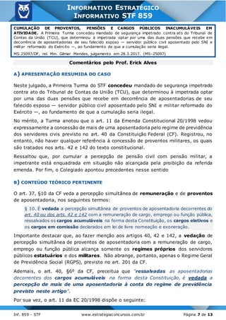 Inf. 859 - STF www.estrategiaconcursos.com.br Página 7 de 13
INFORMATIVO ESTRATÉGICO
INFORMATIVO STF 859
CUMULAÇÃO DE PROVENTOS, PENSÕES E CARGOS PÚBLICOS INACUMULÁVEIS EM
ATIVIDADE. A Primeira Turma concedeu mandado de segurança impetrado contra ato do Tribunal de
Contas da União (TCU), que determinou à impetrada optar por uma das duas pensões que recebe em
decorrência de aposentadorias de seu falecido esposo — servidor público civil aposentado pelo SNI e
militar reformado do Exército —, ao fundamento de que a cumulação seria ilegal.
MS 25097/DF, rel. Min. Gilmar Mendes, julgamento em 28.3.2017. (MS-25097)
Comentários pelo Prof. Erick Alves
A) APRESENTAÇÃO RESUMIDA DO CASO
Neste julgado, a Primeira Turma do STF concedeu mandado de segurança impetrado
contra ato do Tribunal de Contas da União (TCU), que determinou à impetrada optar
por uma das duas pensões que recebe em decorrência de aposentadorias de seu
falecido esposo — servidor público civil aposentado pelo SNI e militar reformado do
Exército —, ao fundamento de que a cumulação seria ilegal.
No mérito, a Turma anotou que o art. 11 da Emenda Constitucional 20/1998 vedou
expressamente a concessão de mais de uma aposentadoria pelo regime de previdência
dos servidores civis previsto no art. 40 da Constituição Federal (CF). Registrou, no
entanto, não haver qualquer referência à concessão de proventos militares, os quais
são tratados nos arts. 42 e 142 do texto constitucional.
Ressaltou que, por cumular a percepção de pensão civil com pensão militar, a
impetrante está enquadrada em situação não alcançada pela proibição da referida
emenda. Por fim, o Colegiado apontou precedentes nesse sentido
B) CONTEÚDO TEÓRICO PERTINENTE
O art. 37, §10 da CF veda a percepção simultânea de remuneração e de proventos
de aposentadoria, nos seguintes termos:
§ 10. É vedada a percepção simultânea de proventos de aposentadoria decorrentes do
art. 40 ou dos arts. 42 e 142 com a remuneração de cargo, emprego ou função pública,
ressalvados os cargos acumuláveis na forma desta Constituição, os cargos eletivos e
os cargos em comissão declarados em lei de livre nomeação e exoneração.
Importante destacar que, ao fazer menção aos artigos 40, 42 e 142, a vedação de
percepção simultânea de proventos de aposentadoria com a remuneração de cargo,
emprego ou função pública alcança somente os regimes próprios dos servidores
públicos estatuários e dos militares. Não abrange, portanto, apenas o Regime Geral
de Previdência Social (RGPS), previsto no art. 201 da CF.
Ademais, o art. 40, §6º da CF, preceitua que “ressalvadas as aposentadorias
decorrentes dos cargos acumuláveis na forma desta Constituição, é vedada a
percepção de mais de uma aposentadoria à conta do regime de previdência
previsto neste artigo”.
Por sua vez, o art. 11 da EC 20/1998 dispõe o seguinte:
 