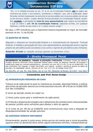 Inf. 859 - STF www.estrategiaconcursos.com.br Página 8 de 13
INFORMATIVO ESTRATÉGICO
INFORMATIVO STF 859
“Art. 11 A vedação prevista no art. 37, § 10, da Constituição Federal, não se aplica aos
membros de poder e aos inativos, servidores e militares, que, até a publicação desta
Emenda, tenham ingressado novamente no serviço público por concurso público de provas
ou de provas e títulos, e pelas demais formas previstas na Constituição Federal, sendo-
lhes proibida a percepção de mais de uma aposentadoria pelo regime de previdência
a que se refere o art. 40 da Constituição Federal, aplicando-se-lhes, em qualquer
hipótese, o limite de que trata o § 11 deste mesmo artigo.”
No caso, o STF considerou que a impetrante estaria enquadrada na regra de transição
prevista no art. 11 da EC/98.
C) QUESTÃO DE PROVA
Segundo o disposto na Constituição Federal e o entendimento do Supremo Tribunal
Federal, é vedada a percepção de mais uma aposentadoria,abrangendo tanto o regime
próprio de previdência dos servidores civis como o regime de previdência dos militares.
Gabarito: Errada (a vedação alcança apenas os proventos civis).
3 - Direito Processual Penal
RECEBIMENTO DA DENÚNCIA: FRAUDE À LICITAÇÃO E PECULATO. A Primeira Turma, por maioria,
recebeu denúncia oferecida contra deputado federal pelos crimes de dispensa indevida de licitação e
modificação ilegal de contrato administrativo, previstos nos arts. 89 (1) e 92 (2) da Lei 8.666/1993 (Lei
das Licitações). Em seguida, o órgão fracionário, por maioria, acolheu a denúncia quanto ao delito de
peculato, na modalidade desvio, previsto no art. 312, § 1º (3), do Código Penal (CP).
Inq 3621/MA, rel. orig. Min. Rosa Weber, red. p/ o ac. Min. Alexandre de Moraes, 28.3.2017. (Inq-3621)
Comentários pelo Prof. Renan Araújo
A) APRESENTAÇÃO RESUMIDA DO CASO
Tratava-se de ação penal na qual se imputava ao acusado, deputado federal, a prática
dos crimes de peculato-desvioe os crimes previstos nos arts. 89 e 92 da Lei 8.666/1993
(Lei das Licitações).
O cerne da decisão residia em saber se:
1) havia justa causa para o recebimento da ação penal;
2) O fato de a dispensa de licitação e de o aditamento do contrato terem sido precedidos
de parecer jurídico seria suficiente para afastar o dolo do agente.
3) O crime do art. 89 da Lei 8.666/93 seria constitucional, haja vista a alegação de
desproporcionalidade da sanção prevista.
B) CONTEÚDO TEÓRICO PERTINENTE
Primeiramente, quanto à justa causa, temos que ter em mente que a inicial acusatória
(queixa-crime ou denúncia) deve conter alguns elementos mínimos, indispensáveis ao
 