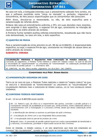 Inf. 861- STF www.estrategiaconcursos.com.br Página 10 de 13
INFORMATIVO ESTRATÉGICO
INFORMATIVO STF 861
No caso em tela, o Colegiado entendeu que o procedimento adotado fora correto, eis
que o software escolhido como “único no mercado” e, portanto, impossível a
concorrência, de fato possui especificações que os concorrentes não possuíam.
Além disso, discutia-se a necessidade, ou não, de dolo específico para a
caracterização do referido delito.
Embora não seja um entendimento unânime, o STJ, em suas decisões mais recentes,
vem exigindo o dolo específico, o especial fim de agir, consistente na intenção de
causar dano ao erário através da conduta.
A Primeira Turma também acolheu referido entendimento, ressaltando que não havia
sido demonstrado, no caso em tela, o dolo específico.
C) QUESTÃO DE PROVA
Para a caracterização do crime previsto no art. 89 da Lei 8.666/93, é dispensável dolo
específico, ou seja, o especial fim de agir, consistente na intenção de causar dano ao
erário através da conduta.
GABARITO: ERRADA
COLABORAÇÃO PREMIADA E REQUISITOS PARA CONCESSÃO DE PERDÃO JUDICIAL. Em
conclusão de julgamento, a Primeira Turma indeferiu a ordem em “habeas corpus” no qual se discutia
a necessidade de “espontaneidade” ou unicamente de “voluntariedade” na colaboração premiada para
a concessão de perdão judicial — v. Informativo 839.
HC 129877/RJ, rel. Min. Marco Aurélio, julgamento em 18.4.2017. (HC-129877)
COMENTÁRIOS PELO PROF. RENAN ARAÚJO
A) APRESENTAÇÃO RESUMIDA DO CASO
TRATA-SE DE CASO NO QUAL A PRIMEIRA TURMA INDEFERIU A ORDEM EM “HABEAS CORPUS” NO QUAL
SE DISCUTIA A NECESSIDADE DE “ESPONTANEIDADE” OU UNICAMENTE DE “VOLUNTARIEDADE” NA
COLABORAÇÃO PREMIADA PARA A CONCESSÃO DE PERDÃO JUDICIAL, OU SE TAIS VOCÁBULOS SERIAM
SINÔNIMOS.
B) CONTEÚDO TEÓRICO PERTINENTE
O ART. 13 DA LEI 9.807/99 ASSIM DISPÕE:
Art. 13. Poderá o juiz, de ofício ou a requerimento das partes, conceder o perdão judicial e a
conseqüente extinção da punibilidade ao acusado que, sendo primário, tenha colaborado efetiva e
voluntariamente com a investigação e o processo criminal, desde que dessa colaboração tenha
resultado:
I - a identificação dos demais co-autores ou partícipes da ação criminosa;
II - a localização da vítima com a sua integridade física preservada;
III - a recuperação total ou parcial do produto do crime.
Parágrafo único. A concessão do perdão judicial levará em conta a personalidade do beneficiado e
a natureza, circunstâncias, gravidade e repercussão social do fato criminoso.
COMO SE PERCEBE, O PERDÃO JUDICIAL É UM DOS BENEFÍCIOS QUE PODE SER CONCEDIDO AO
CHAMADO “RÉU COLABORADOR”, QUANDO DA REALIZAÇÃO DE COLABORAÇÃO PREMIADA.
 