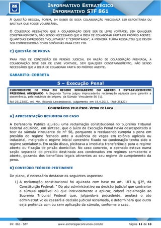 Inf. 861- STF www.estrategiaconcursos.com.br Página 11 de 13
INFORMATIVO ESTRATÉGICO
INFORMATIVO STF 861
A QUESTÃO RESIDIA, PORÉM, EM SABER SE ESSA COLABORAÇÃO PRECISARIA SER ESPONTÂNEA OU
BASTAVA QUE FOSSE VOLUNTÁRIA.
O COLEGIADO RESSALTOU QUE A COLABORAÇÃO DEVE SER DE LIVRE VONTADE, SEM QUALQUER
CONSTRANGIMENTO, NÃO SENDO NECESSÁRIO QUE A IDEIA DE COLABORAR PARTA DO PRÓPRIO AGENTE.
QUANTO ÀS EXPRESSÕES “VOLUNTÁRIA” E “ESPONTÂNEA”, A PRIMEIRA TURMA RESSALTOU QUE DEVEM
SER COMPREENDIDAS COMO SINÔNIMAS PARA ESTE FIM.
C) QUESTÃO DE PROVA
PARA FINS DE CONCESSÃO DO PERDÃO JUDICIAL EM RAZÃO DE COLABORAÇÃO PREMIADA, A
COLABORAÇÃO DEVE SER DE LIVRE VONTADE, SEM QUALQUER CONSTRANGIMENTO, NÃO SENDO
NECESSÁRIO QUE A IDEIA DE COLABORAR PARTA DO PRÓPRIO AGENTE.
GABARITO: CORRETA
5 – Execução Penal
CUMPRIMENTO DE PENA EM REGIME SEMIABERTO OU ABERTO E ESTABELECIMENTO
PRISIONAL ADEQUADO. A Segunda Turma julgou improcedente reclamação ajuizada para garantir a
observância, pela instância de origem, da Súmula Vinculante 56 (1).
Rcl 25123/SC, rel. Min. Ricardo Lewandowski, julgamento em 18.4.2017. (Rcl-25123)
COMENTÁRIOS PELO PROF. VITOR DE LUCA
A) APRESENTAÇÃO RESUMIDA DO CASO
A Defensoria Pública ajuizou uma reclamação constitucional no Supremo Tribunal
Federal aduzindo, em síntese, que o Juízo da Execução Penal havia desrespeitado o
teor da súmula vinculante de nº 56, porquanto o reeducando cumpria a pena em
presídio do regime fechado ante a ausência de vagas em colônia agrícola ou
industrial, malgrado o regime inicial carcerário fixado na condenação tenha sido o
regime semiaberto. Em razão disso, pleiteava a imediata transferência para o regime
aberto ou fixação de prisão domiciliar. No caso concreto, o apenado estava numa
seção separada do presídio destinada aos condenados em regimes semiaberto e
aberto, gozando dos benefícios legais atinentes ao seu regime de cumprimento da
pena.
B) CONTEÚDO TEÓRICO PERTINENTE
De plano, é necessário destacar os seguintes aspectos:
1) A reclamação constitucional foi ajuizada com base no art. 103-A, §3º, da
Constituição Federal: “ Do ato administrativo ou decisão judicial que contrariar
a súmula aplicável ou que indevidamente a aplicar, caberá reclamação ao
Supremo Tribunal Federal que, julgando-a procedente, anulará o ato
administrativo ou cassará a decisão judicial reclamada, e determinará que outra
seja proferida com ou sem aplicação da súmula, conforme o caso.
 