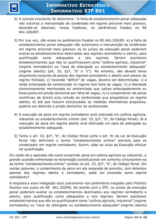 Inf. 861- STF www.estrategiaconcursos.com.br Página 12 de 13
INFORMATIVO ESTRATÉGICO
INFORMATIVO STF 861
2) A súmula vinculante 56 determina: “A falta de estabelecimento penal adequado
não autoriza a manutenção do condenado em regime prisional mais gravoso,
devendo-se observar, nessa hipótese, os parâmetros fixados no RE
641.320/RS”.
3) Por sua vez, são esses os parâmetros fixados no RE 641.320/RS: a) a falta de
estabelecimento penal adequado não autorizaria a manutenção do condenado
em regime prisional mais gravoso; b) os juízes da execução penal poderiam
avaliar os estabelecimentos destinados aos regimes semiaberto e aberto, para
qualificação como adequados a tais regimes. Seriam aceitáveis
estabelecimentos que não se qualificassem como “colônia agrícola, industrial”
(regime semiaberto) ou “casa de albergado ou estabelecimento adequado”
(regime aberto) (art. 33, §1º, “b” e “c”). No entanto, não deverá haver
alojamento conjunto de presos dos regimes semiaberto e aberto com presos do
regime fechado; c) havendo “déficit” de vagas, deveria ser determinada: i) a
saída antecipada de sentenciado no regime com falta de vagas; ii) a liberdade
eletronicamente monitorada ao sentenciado que saísse antecipadamente ou
fosse posto em prisão domiciliar por falta de vagas; iii) o cumprimento de penas
restritivas de direito e/ou estudo ao sentenciado que progredisse ao regime
aberto; d) até que fossem estruturadas as medidas alternativas propostas,
poderia ser deferida a prisão domiciliar ao sentenciado.
4) A execução da pena em regime semiaberto será realizada em colônia agrícola,
industrial ou estabelecimento similar (art. 33, §1º, “b”, do Código Penal). Já a
execução da pena em regime aberto será efetivada em casa de albergado ou
estabelecimento adequado.
5) Tanto o art. 33, §1º, “b”, do Código Penal como o art. 91 da Lei de Execução
Penal não definiram o termo “estabelecimento similar” previsto para os
condenados em regime semiaberto. Assim, cabe ao Juízo da Execução efetuar
tal qualificação.
Em razão de o apenado não estar cumprindo pena em colônia agrícola ou industrial, a
grande questão enfrentada na reclamação constitucional em comento circunscreve-se
ao termo “estabelecimento similar” contido no art. 33, §1º, “b”, do Código Penal. Em
outras palavras, o cumprimento da pena em ala separada de presídio, com detentos
apenas dos regimes aberto e semiaberto, pode ser encarado como regime
semiaberto?
A resposta a essa indagação está justamente nos parâmetros traçados pelo Pretório
Excelso nos autos do RE 641.320/RS. De acordo com o STF, os juízes da execução
penal poderiam avaliar os estabelecimentos destinados aos regimes semiaberto e
aberto, para qualificação como adequados a tais regimes. Seriam aceitáveis
estabelecimentos que não se qualificassem como “colônia agrícola, industrial” (regime
semiaberto) ou “casa de albergado ou estabelecimento adequado” (regime aberto)
 