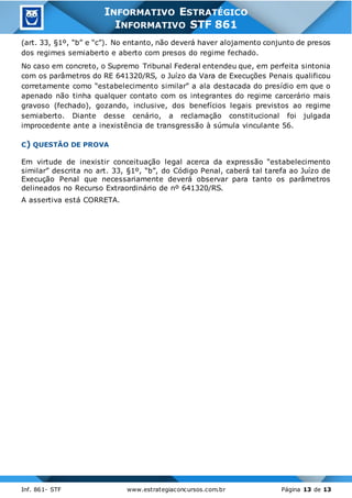 Inf. 861- STF www.estrategiaconcursos.com.br Página 13 de 13
INFORMATIVO ESTRATÉGICO
INFORMATIVO STF 861
(art. 33, §1º, “b” e “c”). No entanto, não deverá haver alojamento conjunto de presos
dos regimes semiaberto e aberto com presos do regime fechado.
No caso em concreto, o Supremo Tribunal Federal entendeu que, em perfeita sintonia
com os parâmetros do RE 641320/RS, o Juízo da Vara de Execuções Penais qualificou
corretamente como “estabelecimento similar” a ala destacada do presídio em que o
apenado não tinha qualquer contato com os integrantes do regime carcerário mais
gravoso (fechado), gozando, inclusive, dos benefícios legais previstos ao regime
semiaberto. Diante desse cenário, a reclamação constitucional foi julgada
improcedente ante a inexistência de transgressão à súmula vinculante 56.
C) QUESTÃO DE PROVA
Em virtude de inexistir conceituação legal acerca da expressão “estabelecimento
similar” descrita no art. 33, §1º, “b”, do Código Penal, caberá tal tarefa ao Juízo de
Execução Penal que necessariamente deverá observar para tanto os parâmetros
delineados no Recurso Extraordinário de nº 641320/RS.
A assertiva está CORRETA.
 