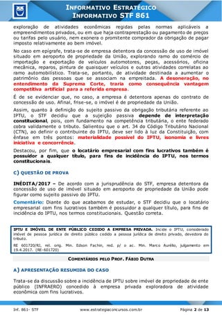 Inf. 861- STF www.estrategiaconcursos.com.br Página 2 de 13
INFORMATIVO ESTRATÉGICO
INFORMATIVO STF 861
exploração de atividades econômicas regidas pelas normas aplicáveis a
empreendimentos privados, ou em que haja contraprestação ou pagamento de preços
ou tarifas pelo usuário, nem exonera o promitente comprador da obrigação de pagar
imposto relativamente ao bem imóvel.
No caso em epígrafe, trata-se de empresa detentora da concessão de uso de imóvel
situado em aeroporto de propriedade da União, explorando ramo do comércio de
importação e exportação de veículos automotores, peças, acessórios, oficina
mecânica, reparos, pintura de quaisquer veículos e outras atividades correlatas ao
ramo automobilístico. Trata-se, portanto, de atividade destinada a aumentar o
patrimônio das pessoas que se associam na empreitada. A desoneração, no
entendimento da Suprema Corte, traria como consequência vantagem
competitiva artificial para a referida empresa.
É de se evidenciar que, no caso, a empresa é detentora apenas do contrato de
concessão de uso. Afinal, frise-se, o imóvel é de propriedade da União.
Assim, quanto à definição do sujeito passivo da obrigação tributária referente ao
IPTU, o STF decidiu que a sujeição passiva depende de interpretação
constitucional, pois, com fundamento na competência tributária, o ente federado
cobra validamente o tributo. Salientou que o art. 34 do Código Tributário Nacional
(CTN), ao definir o contribuinte do IPTU, deve ser lido à luz da Constituição, com
ênfase em três pontos: materialidade possível do IPTU, isonomia e livres
iniciativa e concorrência.
Destacou, por fim, que o locatário empresarial com fins lucrativos também é
possuidor a qualquer título, para fins de incidência do IPTU, nos termos
constitucionais.
C) QUESTÃO DE PROVA
INÉDITA/2017 – De acordo com a jurisprudência do STF, empresa detentora da
concessão de uso de imóvel situado em aeroporto de propriedade da União pode
figurar como sujeito passivo do IPTU.
Comentário: Diante do que acabamos de estudar, o STF decidiu que o locatário
empresarial com fins lucrativos também é possuidor a qualquer título, para fins de
incidência do IPTU, nos termos constitucionais. Questão correta.
IPTU E IMÓVEL DE ENTE PÚBLICO CEDIDO A EMPRESA PRIVADA. Incide o IPTU, considerado
imóvel de pessoa jurídica de direito público cedido a pessoa jurídica de direito privado, devedora do
tributo.
RE 601720/RJ, rel. orig. Min. Edson Fachin, red. p/ o ac. Min. Marco Aurélio, julgamento em
19.4.2017. (RE-601720)
COMENTÁRIOS PELO PROF. FÁBIO DUTRA
A) APRESENTAÇÃO RESUMIDA DO CASO
Trata-se da discussão sobre a incidência de IPTU sobre imóvel de propriedade de ente
público (INFRAERO) concedido à empresa privada exploradora de atividade
econômica com fins lucrativos.
 