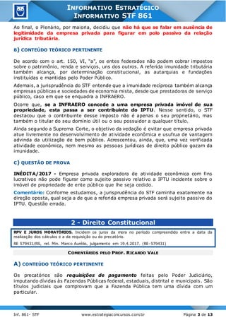 Inf. 861- STF www.estrategiaconcursos.com.br Página 3 de 13
INFORMATIVO ESTRATÉGICO
INFORMATIVO STF 861
Ao final, o Plenário, por maioria, decidiu que não há que se falar em ausência de
legitimidade da empresa privada para figurar em polo passivo da relação
jurídica tributária.
B) CONTEÚDO TEÓRICO PERTINENTE
De acordo com o art. 150, VI, “a”, os entes federados não podem cobrar impostos
sobre o patrimônio, renda e serviços, uns dos outros. A referida imunidade tributária
também alcança, por determinação constitucional, as autarquias e fundações
instituídas e mantidas pelo Poder Público.
Ademais, a jurisprudência do STF entende que a imunidade recíproca também alcança
empresas públicas e sociedades de economia mista, desde que prestadoras de serviço
público, caso em que se enquadra a INFRAERO.
Ocorre que, se a INFRAERO concede a uma empresa privada imóvel de sua
propriedade, esta passa a ser contribuinte do IPTU. Nesse sentido, o STF
destacou que o contribuinte desse imposto não é apenas o seu proprietário, mas
também o titular do seu domínio útil ou o seu possuidor a qualquer título.
Ainda segundo a Suprema Corte, o objetivo da vedação é evitar que empresa privada
atue livremente no desenvolvimento de atividade econômica e usufrua de vantagem
advinda da utilização de bem público. Acrescentou, ainda, que, uma vez verificada
atividade econômica, nem mesmo as pessoas jurídicas de direito público gozam da
imunidade.
C) QUESTÃO DE PROVA
INÉDITA/2017 - Empresa privada exploradora de atividade econômica com fins
lucrativos não pode figurar como sujeito passivo relativo a IPTU incidente sobre o
imóvel de propriedade de ente público que lhe seja cedido.
Comentário: Conforme estudamos, a jurisprudência do STF caminha exatamente na
direção oposta, qual seja a de que a referida empresa privada será sujeito passivo do
IPTU. Questão errada.
2 - Direito Constitucional
RPV E JUROS MORATÓRIOS. Incidem os juros da mora no período compreendido entre a data da
realização dos cálculos e a da requisição ou do precatório.
RE 579431/RS, rel. Min. Marco Aurélio, julgamento em 19.4.2017. (RE-579431)
COMENTÁRIOS PELO PROF. RICARDO VALE
A) CONTEÚDO TEÓRICO PERTINENTE
Os precatórios são requisições de pagamento feitas pelo Poder Judiciário,
imputando dívidas às Fazendas Públicas federal, estaduais, distrital e municipais. São
títulos judiciais que comprovam que a Fazenda Pública tem uma dívida com um
particular.
 