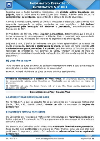 Inf. 861- STF www.estrategiaconcursos.com.br Página 4 de 13
INFORMATIVO ESTRATÉGICO
INFORMATIVO STF 861
Suponha que o Poder Judiciário reconheceu, em decisão judicial transitada em
julgado, que a União deve R$ 500.000,00 para Alberto. Alberto pede ao juiz o
cumprimento da sentença, apresentando o cálculo da dívida atualizada.
A União é intimada para, dentro de 30 dias, impugnar a execução. Caso a União não
apresente impugnação ou sejam rejeitadas as suas arguições, o juiz federal
responsável pela execução irá elaborar o precatório, encaminhando-o ao
Presidente do TRF.
O Presidente do TRF irá, então, expedir o precatório, determinando que a União o
inclua no orçamento para pagamento a Alberto. Caso o precatório seja apresentado
até 01º de julho, ele deverá ser incluído no orçamento do ano seguinte.
Segundo o STF, a partir do momento em que foram apresentados os cálculos da
dívida atualizada, começa a incidir juros de mura. Os juros de mora incidirão até
o momento em que o precatório é expedido pelo Presidente do Tribunal (data da
requisição do precatório). Nas palavras da Corte, “incidem os juros da mora no
período compreendido entre a data da realização dos cálculos e a da requisição ou do
precatório”.
B) QUESTÃO DE PROVA
“Não incidem os juros de mora no período compreendido entre a data da realização
dos cálculos e a data do precatório ou da requisição”.
ERRADA. Haverá incidência de juros de mora durante esse período.
CONSELHOS PROFISSIONAIS E SISTEMA DE PRECATÓRIOS. Os pagamentos devidos, em razão
de pronunciamento judicial, pelos Conselhos de Fiscalização não se submetem ao regime de
precatórios.
RE 938837/SP, rel. orig. Min. Edson Fachin, red. p/ o ac. Min. Marco Aurélio, julgamento em
19.4.2017. (RE-938837)
COMENTÁRIOS PELO PROF. RICARDO VALE
A) APRESENTAÇÃO RESUMIDA DO CASO
No RE 938.837, o que se discutia foi se os Conselhos de Fiscalização Profissional
(CREA, CRO, CRC, dentre outros) devem ou não se submeter ao regime de
precatórios.
B) CONTEÚDO TEÓRICO PERTINENTE
Os Conselhos de Fiscalização Profissional têm natureza de “autarquias especiais”.
Estão sujeitos à fiscalização do TCU e o provimento de seus cargos se dá mediante
concurso público.
No entanto, os Conselhos profissionais têm autonomia financeira e orçamentária.
Suas dívidas são autônomas em relação ao Poder Público, uma vez que eles não
participam do orçamento público. Em razão disso, não se submetem ao regime de
precatórios.
 