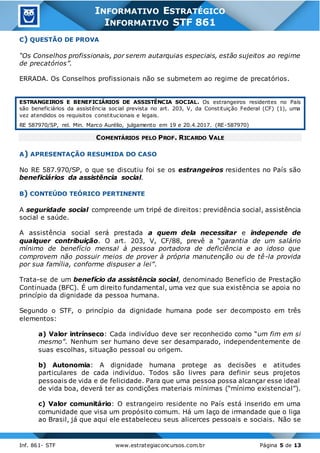 Inf. 861- STF www.estrategiaconcursos.com.br Página 5 de 13
INFORMATIVO ESTRATÉGICO
INFORMATIVO STF 861
C) QUESTÃO DE PROVA
“Os Conselhos profissionais, por serem autarquias especiais, estão sujeitos ao regime
de precatórios”.
ERRADA. Os Conselhos profissionais não se submetem ao regime de precatórios.
ESTRANGEIROS E BENEFICIÁRIOS DE ASSISTÊNCIA SOCIAL. Os estrangeiros residentes no País
são beneficiários da assistência social prevista no art. 203, V, da Constituição Federal (CF) (1), uma
vez atendidos os requisitos constitucionais e legais.
RE 587970/SP, rel. Min. Marco Aurélio, julgamento em 19 e 20.4.2017. (RE-587970)
COMENTÁRIOS PELO PROF. RICARDO VALE
A) APRESENTAÇÃO RESUMIDA DO CASO
No RE 587.970/SP, o que se discutiu foi se os estrangeiros residentes no País são
beneficiários da assistência social.
B) CONTEÚDO TEÓRICO PERTINENTE
A seguridade social compreende um tripé de direitos: previdência social, assistência
social e saúde.
A assistência social será prestada a quem dela necessitar e independe de
qualquer contribuição. O art. 203, V, CF/88, prevê a “garantia de um salário
mínimo de benefício mensal à pessoa portadora de deficiência e ao idoso que
comprovem não possuir meios de prover à própria manutenção ou de tê-la provida
por sua família, conforme dispuser a lei”.
Trata-se de um benefício da assistência social, denominado Benefício de Prestação
Continuada (BFC). É um direito fundamental, uma vez que sua existência se apoia no
princípio da dignidade da pessoa humana.
Segundo o STF, o princípio da dignidade humana pode ser decomposto em três
elementos:
a) Valor intrínseco: Cada indivíduo deve ser reconhecido como “um fim em si
mesmo”. Nenhum ser humano deve ser desamparado, independentemente de
suas escolhas, situação pessoal ou origem.
b) Autonomia: A dignidade humana protege as decisões e atitudes
particulares de cada indivíduo. Todos são livres para definir seus projetos
pessoais de vida e de felicidade. Para que uma pessoa possa alcançar esse ideal
de vida boa, deverá ter as condições materiais mínimas (“mínimo existencial”).
c) Valor comunitário: O estrangeiro residente no País está inserido em uma
comunidade que visa um propósito comum. Há um laço de irmandade que o liga
ao Brasil, já que aqui ele estabeleceu seus alicerces pessoais e sociais. Não se
 