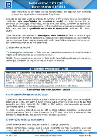 Inf. 861- STF www.estrategiaconcursos.com.br Página 6 de 13
INFORMATIVO ESTRATÉGICO
INFORMATIVO STF 861
pode discriminá-lo em razão da sua nacionalidade, em especial num momento
em que sua dignidade humana resta fragilizada.
Guiando-se por essa visão da dignidade humana, o STF decidiu que os estrangeiros
residentes são beneficiários da assistencial social, ou seja, fazem jus ao
beneficio de prestação continuada, desde que, por óbvio, cumpram os requisitos
legais. Não se pode, afinal, discriminar entre brasileiros e estrangeiros residentes no
País, uma vez que a igualdade entre eles é assegurada pelo art. 5º, caput,
CF/88.
Cabe observar que apenas o estrangeiro com residência fixa no Brasil é que
poderá receber o benefício assistencial, observados os requisitos legais. Estrangeiros
que estejam no Brasil irregularmente não serão beneficiários da assistência social,
por terem descumprido as leis brasileiras.
C) QUESTÃO DE PROVA
“Os estrangeiros residentes no País, uma vez atendidos os requisitos constitucionais e
legais, são beneficiários da assistência social”.
CERTA. Os estrangeiros residentes no País serão beneficiários da assistência social,
desde que cumpram os requisitos legais e constitucionais.
3 - Direito Processual Civil
PRECLUSÃO E AUTONOMIA DAS ENTIDADES ESPORTIVAS. A Primeira Turma, em conclusão de
julgamento e por maioria, negou provimento a agravo regimental em que discutida a validade de
decisão judicial que proclamou o Sport Clube Recife como campeão brasileiro de futebol profissional do
ano de 1987. O pronunciamento judicial transitou em julgado em 1999. Depois, sobreveio a Resolução
2/2011 da Confederação Brasileira de Futebol (CBF), por meio da qual o Clube de Regatas Flamengo
também foi considerado campeão brasileiro de futebol de 1987.
RE 881864 AgR (2)/DF, rel. Min. Marco Aurélio, julgamento em 18.4.2017. (RE-881864)
COMENTÁRIOS PELO PROF. RICARDO TORQUES
A) APRESENTAÇÃO RESUMIDA DO CASO
O presente caso envolve a disputa entre o Sport e Flamengo pelo título de campeão
brasileiro de 1987. Em 1989, o Sport obteve judicialmente a declaração de que fora
vencedor do título nacional. Em 2011, a CBF editou uma resolução declarando
vencedores Sport e Flamengo.
No caso, segundo entendimento do STF a coisa julgada prevalece. A segurança
jurídica prevalece frente o ato normativo da CFB que, sem ferir a autonomia das
entidades desportivas, não poderá revisar decisões judiciais.
B) CONTEÚDO TEÓRICO PERTINENTE
Vamos começar com uma discussão prévia: “Justiça Desportiva”.
Embora denominada justiça, não é órgão integrante do Poder Judiciário, pois não
consta do rol do art. 92, da CF. Portanto, trata-se de espécie de tribunal
 