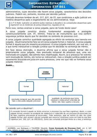 Inf. 861- STF www.estrategiaconcursos.com.br Página 7 de 13
INFORMATIVO ESTRATÉGICO
INFORMATIVO STF 861
administrativo, cujas decisões não fazem coisa julgada, característico das decisões
judiciais. Podem ser, portanto, revistas por decisão judicial.
Contudo devemos lembrar do art. 217, §1º, da CF, que condiciona a ação judicial em
matéria desportiva após o esgotamento da via administrativa. Veja:
§ 1º O Poder Judiciário só admitirá ações relativas à disciplina e às competições desportivas após
esgotarem-se as instâncias da justiça desportiva, regulada em lei.
Feito isso, vamos analisar a coisa julgada, pano de fundo deste caso!
A coisa julgada constitui direito fundamental assegurado e protegido
constitucionalmente (art. 5º, XXXVI). Trata-se de instrumento que visa conferir
segurança jurídica àquilo que foi decidido no contexto do processo civil.
A coisa julgada constitui qualidade agregada ao efeito da sentença que transita em
julgado. Doutrinariamente fala-se em coisa julgada formal e material. A coisa julgada
formal é aquela que diz respeito ao processo. A coisa julgada material, por sua vez, é
a que torna indiscutível a relação jurídica que foi decidida na sentença de mérito.
Em face dessa distinção, a doutrina afirma que a coisa julgada formal não é
propriamente coisa julgada, mas preclusão temporal do processo que, uma vez
transitado em julgado, não admite mais modificação. Assim, se o processo for extinto
sem resolução do mérito, ele torna-se indiscutível, mas a relação jurídica poderá ser
novamente discutida em juízo em outro processo, uma vez que não se formaria coisa
julgada material.
Assim...
De acordo com a doutrina1:
O comando formal é aquele se limita encerrar o processo (ou sua fase cognitiva). Assim, a coisa
julgada formal consiste na proibição de reabertura é redecisão de um processo já encerrado (ou
da fase cognitiva processual já encerrada). Toda sentença, seja de mérito ou não, faz coisa
julgada formal, pois sempre veicula comando que encerra o processo como um todo ou sua fase
cognitiva (art. 203, §1º, do CPC/2015). Como seu comando principal limita-se a isso, a sentença
1 WAMBIER, Luiz Rodrigues e TALAMINI, Eduardo. Curso Avançado de Processo Civil, vol. 2, 16ª
edição, reform. e ampl. com o novo CPC, São Paulo: Editora Revista dos Tribunais, 2016, 794.
COISA
JULGADA
formal
preclusão temporal que não permite
mais a discussão daquele processo
material
qualidade da sentença que torna
imutável e indiscutível a decisão de
mérito não mais sujeita a recurso
 