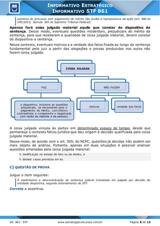 Inf. 861- STF www.estrategiaconcursos.com.br Página 8 de 13
INFORMATIVO ESTRATÉGICO
INFORMATIVO STF 861
extintiva do processo sem julgamento de mérito não proíbe a repropositura da ação (art. 486 do
CPC/2015; Súmula 304 do Supremo Tribunal Federal).
Apenas fará coisa julgada material aquilo que constar do dispositivo da
sentença. Desse modo, eventuais questões incidentais, prejudiciais do mérito da
sentença, para que receberam a qualidade de coisa julgada material, devem constar
do dispositivo a sentença.
Nesse contexto, eventuais motivos e a verdade dos fatos fixada ao longo da sentença
fundamental pelo juiz a partir das alegações e provas produzidas nos autos não
fazem coisa julgada.
A coisa julgada vincula às partes em determinado espaço de tempo, desde que
permaneça o contexto fático-jurídico que deu origem à decisão qualificada pela coisa
julgada material.
Desse modo, de acordo com o art. 505, do NCPC, questões já decidas não podem ser
mais objeto de análise. Portanto, apenas em duas situações é possível analisar
questões emanadas pela coisa julgada material:
 modificação no estado de fato ou de direito; e
 demais casos previstos em lei.
C) QUESTÃO DE PROVA
Julgue o item seguinte:
É inadmissível a desconstituição de sentença judicial transitada em julgado por decisão de
entidade desportiva, segundo entendimento do STF.
Correta a assertiva.
COISA JULGADA
FAZ
o dispositivo, inclusive as questões
prejudiciais, se necessárias para o
julgamento do mérito, com efetivo
contraditório e competente o magistrado
(em razão da matéria e da pessoa)
NÃO FAZEM
motivos verdade dos fatos
 
