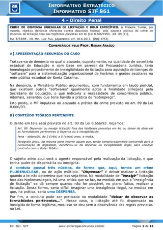 Inf. 861- STF www.estrategiaconcursos.com.br Página 9 de 13
INFORMATIVO ESTRATÉGICO
INFORMATIVO STF 861
4 - Direito Penal
CRIME DE DISPENSA IRREGULAR DE LICITAÇÃO E DOLO ESPECÍFICO. A Primeira Turma, por
maioria, rejeitou denúncia oferecida contra deputado federal, pela suposta prática do crime de
dispensa de licitação fora das hipóteses previstas em lei [Lei 8.666/1993, art. 89 (1)].
Inq 3753/DF, rel. Min. Luiz Fux, julgamento em 18.4.2017. (INQ-3753)
COMENTÁRIOS PELO PROF. RENAN ARAÚJO
A) APRESENTAÇÃO RESUMIDA DO CASO
Tratava-se de denúncia na qual o acusado, supostamente, na qualidade de secretário
estadual de Educação e com base em parecer da Procuradoria Jurídica, teria
homologado procedimento de inexigibilidade de licitação para aquisição de licenças de
“software” para a sistematização organizacional de horários e grades escolares na
rede pública estadual de Santa Catarina.
Na denúncia, o Ministério Público argumentou, com fundamento em laudo pericial,
que existiam outros “softwares” igualmente aptos à finalidade almejada pela
Secretaria de Educação, o que indicaria a necessidade de concorrência pública.
Ademais, salientou que teria havido a prática de “sobrepreço”.
Isto posto, o MP imputava ao acusado a prática do crime previsto no art. 89 da Lei
8.666/93.
B) CONTEÚDO TEÓRICO PERTINENTE
O delito em tela está previsto no art. 89 da Lei 8.666/93. Vejamos:
Art. 89. Dispensar ou inexigir licitação fora das hipóteses previstas em lei, ou deixar de observar
as formalidades pertinentes à dispensa ou à inexigibilidade:
Pena - detenção, de 3 (três) a 5 (cinco) anos, e multa.
Parágrafo único. Na mesma pena incorre aquele que, tendo comprovadamente concorrido para a
consumação da ilegalidade, beneficiou-se da dispensa ou inexigibilidade ilegal, para celebrar
contrato com o Poder Público.
O sujeito ativo aqui será o agente responsável pela realização da licitação, e que
tenha poder de dispensá-la ou inexigi-la.
A conduta possui três núcleos, de forma que, aqui, temos um crime
PLURINUCLEAR, ou de ação múltipla. “Dispensar” é deixar realizar a licitação
quando a lei não determina que isso seja feito. Na modalidade de “inexigir” licitação
fora das hipóteses legais, há uma crítica que se faz, na medida em que a “inexigência
de licitação” se dá sempre quando não for possível, no plano fático, realizar a
licitação. Desta forma, seria difícil imaginar uma inexigência ilegal, na medida em
que, na prática, seria uma DISPENSA.
Por fim, a conduta pode ser praticada na modalidade “deixar de observar as
formalidades pertinentes...”. Nesse caso, a licitação até foi dispensada ou
inexigida de forma legítima, mas isso se deu sem a observância das regras previstas
na Lei.
 