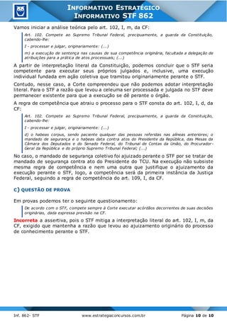 Inf. 862- STF www.estrategiaconcursos.com.br Página 10 de 10
INFORMATIVO ESTRATÉGICO
INFORMATIVO STF 862
Vamos iniciar a análise teórica pelo art. 102, I, m, da CF:
Art. 102. Compete ao Supremo Tribunal Federal, precipuamente, a guarda da Constituição,
cabendo-lhe:
I - processar e julgar, originariamente: (...)
m) a execução de sentença nas causas de sua competência originária, facultada a delegação de
atribuições para a prática de atos processuais; (...)
A partir de interpretação literal da Constituição, podemos concluir que o STF seria
competente para executar seus próprios julgados e, inclusive, uma execução
individual fundada em ação coletiva que tramitou originariamente perante o STF.
Contudo, nesse caso, a Corte compreendeu que não podemos adotar interpretação
literal. Para o STF a razão que levou a celeuma ser processada e julgada no STF deve
permanecer existente para que a execução se dê perante o órgão.
A regra de competência que atraiu o processo para o STF consta do art. 102, I, d, da
CF:
Art. 102. Compete ao Supremo Tribunal Federal, precipuamente, a guarda da Constituição,
cabendo-lhe:
I - processar e julgar, originariamente: (...)
d) o habeas corpus, sendo paciente qualquer das pessoas referidas nas alíneas anteriores; o
mandado de segurança e o habeas data contra atos do Presidente da República, das Mesas da
Câmara dos Deputados e do Senado Federal, do Tribunal de Contas da União, do Procurador-
Geral da República e do próprio Supremo Tribunal Federal; (...)
No caso, o mandado de segurança coletivo foi ajuizado perante o STF por se tratar de
mandado de segurança contra ato do Presidente do TCU. Na execução não subsiste
mesma regra de competência e nem uma outra que justifique o ajuizamento da
execução perante o STF, logo, a competência será da primeira instância da Justiça
Federal, seguindo a regra de competência do art. 109, I, da CF.
C) QUESTÃO DE PROVA
Em provas podemos ter o seguinte questionamento:
De acordo com o STF, compete sempre à Corte executar acórdãos decorrentes de suas decisões
originárias, dada expressa previsão na CF.
Incorreta a assertiva, pois o STF mitiga a interpretação literal do art. 102, I, m, da
CF, exigido que mantenha a razão que levou ao ajuizamento originário do processo
de conhecimento perante o STF.
 