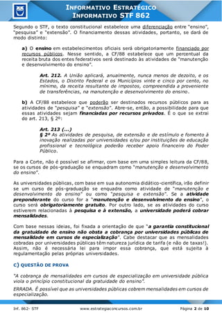 Inf. 862- STF www.estrategiaconcursos.com.br Página 2 de 10
INFORMATIVO ESTRATÉGICO
INFORMATIVO STF 862
Segundo o STF, o texto constitucional estabelece uma diferenciação entre “ensino”,
“pesquisa” e “extensão”. O financiamento dessas atividades, portanto, se dará de
modo distinto:
a) O ensino em estabelecimentos oficiais será obrigatoriamente financiado por
recursos públicos. Nesse sentido, a CF/88 estabelece que um percentual da
receita bruta dos entes federativos será destinado às atividades de “manutenção
e desenvolvimento do ensino”.
Art. 212. A União aplicará, anualmente, nunca menos de dezoito, e os
Estados, o Distrito Federal e os Municípios vinte e cinco por cento, no
mínimo, da receita resultante de impostos, compreendida a proveniente
de transferências, na manutenção e desenvolvimento do ensino.
b) A CF/88 estabelece que poderão ser destinados recursos públicos para as
atividades de “pesquisa” e “extensão”. Abre-se, então, a possibilidade para que
essas atividades sejam financiadas por recursos privados. É o que se extrai
do art. 213, § 2º:
Art. 213 (...)
§ 2º As atividades de pesquisa, de extensão e de estímulo e fomento à
inovação realizadas por universidades e/ou por instituições de educação
profissional e tecnológica poderão receber apoio financeiro do Poder
Público.
Para a Corte, não é possível se afirmar, com base em uma simples leitura da CF/88,
se os cursos de pós-graduação se enquadram como “manutenção e desenvolvimento
do ensino”.
As universidades públicas, com base em sua autonomia didático-científica, irão definir
se um curso de pós-graduação se enquadra como atividade de “manutenção e
desenvolvimento do ensino” ou como “pesquisa e extensão”. Se a atividade
preponderante do curso for a “manutenção e desenvolvimento do ensino”, o
curso será obrigatoriamente gratuito. Por outro lado, se as atividades do curso
estiverem relacionadas à pesquisa e à extensão, a universidade poderá cobrar
mensalidades.
Com base nessas ideias, foi fixada a orientação de que “a garantia constitucional
da gratuidade de ensino não obsta a cobrança por universidades públicas de
mensalidade em cursos de especialização”. Cabe destacar que as mensalidades
cobradas por universidades públicas têm natureza jurídica de tarifa (e não de taxas!).
Assim, não é necessária lei para impor essa cobrança, que está sujeita à
regulamentação pelas próprias universidades.
C) QUESTÃO DE PROVA
“A cobrança de mensalidades em cursos de especialização em universidade pública
viola o princípio constitucional da gratuidade do ensino”.
ERRADA. É possível que as universidades públicas cobrem mensalidades em cursos de
especialização.
 