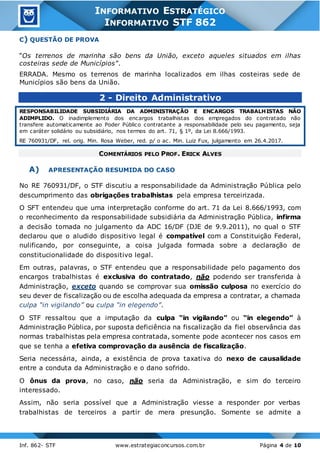 Inf. 862- STF www.estrategiaconcursos.com.br Página 4 de 10
INFORMATIVO ESTRATÉGICO
INFORMATIVO STF 862
C) QUESTÃO DE PROVA
“Os terrenos de marinha são bens da União, exceto aqueles situados em ilhas
costeiras sede de Municípios”.
ERRADA. Mesmo os terrenos de marinha localizados em ilhas costeiras sede de
Municípios são bens da União.
2 - Direito Administrativo
RESPONSABILIDADE SUBSIDIÁRIA DA ADMINISTRAÇÃO E ENCARGOS TRABALHISTAS NÃO
ADIMPLIDO. O inadimplemento dos encargos trabalhistas dos empregados do contratado não
transfere automaticamente ao Poder Público contratante a responsabilidade pelo seu pagamento, seja
em caráter solidário ou subsidiário, nos termos do art. 71, § 1º, da Lei 8.666/1993.
RE 760931/DF, rel. orig. Min. Rosa Weber, red. p/ o ac. Min. Luiz Fux, julgamento em 26.4.2017.
COMENTÁRIOS PELO PROF. ERICK ALVES
A) APRESENTAÇÃO RESUMIDA DO CASO
No RE 760931/DF, o STF discutiu a responsabilidade da Administração Pública pelo
descumprimento das obrigações trabalhistas pela empresa terceirizada.
O SFT entendeu que uma interpretação conforme do art. 71 da Lei 8.666/1993, com
o reconhecimento da responsabilidade subsidiária da Administração Pública, infirma
a decisão tomada no julgamento da ADC 16/DF (DJE de 9.9.2011), no qual o STF
declarou que o aludido dispositivo legal é compatível com a Constituição Federal,
nulificando, por conseguinte, a coisa julgada formada sobre a declaração de
constitucionalidade do dispositivo legal.
Em outras, palavras, o STF entendeu que a responsabilidade pelo pagamento dos
encargos trabalhistas é exclusiva do contratado, não podendo ser transferida à
Administração, exceto quando se comprovar sua omissão culposa no exercício do
seu dever de fiscalização ou de escolha adequada da empresa a contratar, a chamada
culpa “in vigilando” ou culpa “in elegendo”.
O STF ressaltou que a imputação da culpa “in vigilando” ou “in elegendo” à
Administração Pública, por suposta deficiência na fiscalização da fiel observância das
normas trabalhistas pela empresa contratada, somente pode acontecer nos casos em
que se tenha a efetiva comprovação da ausência de fiscalização.
Seria necessária, ainda, a existência de prova taxativa do nexo de causalidade
entre a conduta da Administração e o dano sofrido.
O ônus da prova, no caso, não seria da Administração, e sim do terceiro
interessado.
Assim, não seria possível que a Administração viesse a responder por verbas
trabalhistas de terceiros a partir de mera presunção. Somente se admite a
 