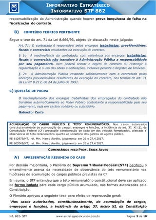 Inf. 862- STF www.estrategiaconcursos.com.br Página 5 de 10
INFORMATIVO ESTRATÉGICO
INFORMATIVO STF 862
responsabilização da Administração quando houver prova inequívoca de falha na
fiscalização do contrato.
B) CONTEÚDO TEÓRICO PERTINENTE
Segue o teor do art. 71 da Lei 8.666/93, objeto de discussão neste julgado:
Art. 71. O contratado é responsável pelos encargos trabalhistas, previdenciários,
fiscais e comerciais resultantes da execução do contrato.
§ 1o A inadimplência do contratado, com referência aos encargos trabalhistas,
fiscais e comerciais não transfere à Administração Pública a responsabilidade
por seu pagamento, nem poderá onerar o objeto do contrato ou restringir a
regularização e o uso das obras e edificações, inclusive perante o Registro de Imóveis.
§ 2o A Administração Pública responde solidariamente com o contratado pelos
encargos previdenciários resultantes da execução do contrato, nos termos do art. 31
da Lei nº 8.212, de 24 de julho de 1991.
C) QUESTÃO DE PROVA
O inadimplemento dos encargos trabalhistas dos empregados do contratado não
transfere automaticamente ao Poder Público contratante a responsabilidade pelo seu
pagamento, seja em caráter solidário ou subsidiário.
Gabarito: Certa
ACUMULAÇÃO DE CARGO PÚBLICO E ‘TETO’ REMUNERATÓRIO. Nos casos autorizados
constitucionalmente de acumulação de cargos, empregos e funções, a incidência do art. 37, XI (1), da
Constituição Federal (CF) pressupõe consideração de cada um dos vínculos formalizados, afastada a
observância do teto remuneratório quanto ao somatório dos ganhos do agente público.
RE 612975/MT, rel. Min. Marco Aurélio, julgamento em 26 e 27.4.2017.
RE 602043/MT, rel. Min. Marco Aurélio, julgamento em 26 e 27.4.2017.
COMENTÁRIOS PELO PROF. ERICK ALVES
A) APRESENTAÇÃO RESUMIDA DO CASO
Por decisão majoritária, o Plenário do Supremo Tribunal Federal (STF) pacificou o
entendimento acerca da necessidade de observância do teto remuneratório nas
hipóteses de acumulação de cargos públicos previstas na CF.
Em suma, o STF entendeu que o teto remuneratório constitucional deve ser aplicado
de forma isolada para cada cargo público acumulado, nas formas autorizadas pela
Constituição.
O Plenário aprovou a seguinte tese para efeito de repercussão geral:
“Nos casos autorizados, constitucionalmente, de acumulação de cargos,
empregos e funções, a incidência do artigo 37, inciso XI, da Constituição
 