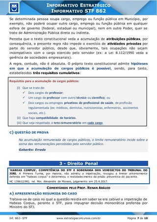 Inf. 862- STF www.estrategiaconcursos.com.br Página 7 de 10
INFORMATIVO ESTRATÉGICO
INFORMATIVO STF 862
Se determinada pessoa ocupa cargo, emprego ou função pública em Município, por
exemplo, não poderá ocupar outro cargo, emprego ou função pública em qualquer
esfera de governo (federal, estadual ou municipal), nem em outro Poder, quer se
trate de Administração Pública direta ou indireta.
Perceba que o texto constitucional veda a acumulação de atribuições públicas, por
consequência, a presente regra não impede o exercício de atividades privadas por
parte do servidor público, desde que, obviamente, tais ocupações não sejam
incompatíveis com o cargo exercido pelo servidor (ex: a Lei 8.112/1990 veda a
gerência de sociedades empresariais).
A regra, contudo, não é absoluta. O próprio texto constitucional admite hipóteses
em que a acumulação de cargos públicos é possível, sendo, para tanto,
estabelecidos três requisitos cumulativos:
Requisitos para a acumulação de cargos públicos:
(i) Que se trate de:
 Dois cargos de professor;
 Um cargo de professor com outro técnico ou científico; ou
 Dois cargos ou empregos privativos de profissional de saúde, de profissão
regulamentada (ex: médicos, dentistas, nutricionistas, enfermeiros, assistentes
sociais, etc.).
(ii) Que haja compatibilidade de horários.
(iii) Que seja respeitado o teto remuneratório em cada cargo.
C) QUESTÃO DE PROVA
Na acumulação remunerada de cargos públicos, o limite remuneratório incide sobre a
soma das remunerações percebidas pelo servidor público.
Gabarito: Errada
3 - Direito Penal
‘HABEAS CORPUS’, COMPETÊNCIA DO STF E SOBERANIA DOS VEREDICTOS DO TRIBUNAL DO
JÚRI. A Primeira Turma, por maioria, não admitiu a impetração, revogou a liminar anteriormente
deferida em “habeas corpus” e determinou o restabelecimento da prisão preventiva do paciente.
HC 139612/MG, rel. Min. Alexandre de Moraes, julgamento em 25.4.2017.
COMENTÁRIOS PELO PROF. RENAN ARÁUJO
A) APRESENTAÇÃO RESUMIDA DO CASO
Tratava-se de caso no qual a questão residia em saber se era cabível a impetração de
Habeas Corpus, perante o STF, para impugnar decisão monocrática proferida por
Ministro do STJ.
 