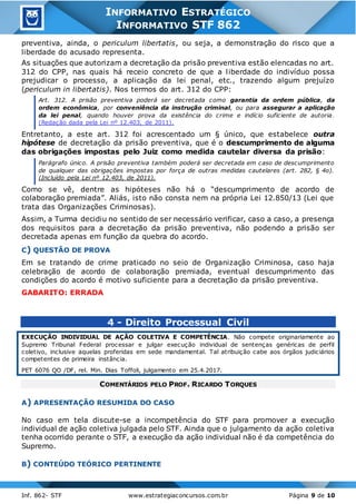 Inf. 862- STF www.estrategiaconcursos.com.br Página 9 de 10
INFORMATIVO ESTRATÉGICO
INFORMATIVO STF 862
preventiva, ainda, o periculum libertatis, ou seja, a demonstração do risco que a
liberdade do acusado representa.
As situações que autorizam a decretação da prisão preventiva estão elencadas no art.
312 do CPP, nas quais há receio concreto de que a liberdade do indivíduo possa
prejudicar o processo, a aplicação da lei penal, etc., trazendo algum prejuízo
(periculum in libertatis). Nos termos do art. 312 do CPP:
Art. 312. A prisão preventiva poderá ser decretada como garantia da ordem pública, da
ordem econômica, por conveniência da instrução criminal, ou para assegurar a aplicação
da lei penal, quando houver prova da existência do crime e indício suficiente de autoria.
(Redação dada pela Lei nº 12.403, de 2011).
Entretanto, a este art. 312 foi acrescentado um § único, que estabelece outra
hipótese de decretação da prisão preventiva, que é o descumprimento de alguma
das obrigações impostas pelo Juiz como medida cautelar diversa da prisão:
Parágrafo único. A prisão preventiva também poderá ser decretada em caso de descumprimento
de qualquer das obrigações impostas por força de outras medidas cautelares (art. 282, § 4o).
(Incluído pela Lei nº 12.403, de 2011).
Como se vê, dentre as hipóteses não há o “descumprimento de acordo de
colaboração premiada”. Aliás, isto não consta nem na própria Lei 12.850/13 (Lei que
trata das Organizações Criminosas).
Assim, a Turma decidiu no sentido de ser necessário verificar, caso a caso, a presença
dos requisitos para a decretação da prisão preventiva, não podendo a prisão ser
decretada apenas em função da quebra do acordo.
C) QUESTÃO DE PROVA
Em se tratando de crime praticado no seio de Organização Criminosa, caso haja
celebração de acordo de colaboração premiada, eventual descumprimento das
condições do acordo é motivo suficiente para a decretação da prisão preventiva.
GABARITO: ERRADA
4 - Direito Processual Civil
EXECUÇÃO INDIVIDUAL DE AÇÃO COLETIVA E COMPETÊNCIA. Não compete originariamente ao
Supremo Tribunal Federal processar e julgar execução individual de sentenças genéricas de perfil
coletivo, inclusive aquelas proferidas em sede mandamental. Tal atribuição cabe aos órgãos judiciários
competentes de primeira instância.
PET 6076 QO /DF, rel. Min. Dias Toffoli, julgamento em 25.4.2017.
COMENTÁRIOS PELO PROF. RICARDO TORQUES
A) APRESENTAÇÃO RESUMIDA DO CASO
No caso em tela discute-se a incompetência do STF para promover a execução
individual de ação coletiva julgada pelo STF. Ainda que o julgamento da ação coletiva
tenha ocorrido perante o STF, a execução da ação individual não é da competência do
Supremo.
B) CONTEÚDO TEÓRICO PERTINENTE
 