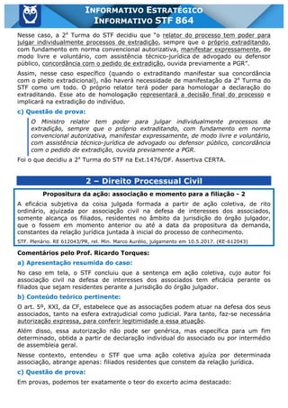 Inf. 864 - STF www.estrategiaconcursos.com.br Página 2 de 5
INFORMATIVO ESTRATÉGICO
INFORMATIVO STF 864
Nesse caso, a 2a
Turma do STF decidiu que “o relator do processo tem poder para
julgar individualmente processos de extradição, sempre que o próprio extraditando,
com fundamento em norma convencional autorizativa, manifestar expressamente, de
modo livre e voluntário, com assistência técnico-jurídica de advogado ou defensor
público, concordância com o pedido de extradição, ouvida previamente a PGR”.
Assim, nesse caso específico (quando o extraditando manifestar sua concordância
com o pleito extradicional), não haverá necessidade de manifestação da 2a
Turma do
STF como um todo. O próprio relator terá poder para homologar a declaração do
extraditando. Esse ato de homologação representará a decisão final do processo e
implicará na extradição do indivíduo.
c) Questão de prova:
O Ministro relator tem poder para julgar individualmente processos de
extradição, sempre que o próprio extraditando, com fundamento em norma
convencional autorizativa, manifestar expressamente, de modo livre e voluntário,
com assistência técnico-jurídica de advogado ou defensor público, concordância
com o pedido de extradição, ouvida previamente a PGR.
Foi o que decidiu a 2a
Turma do STF na Ext.1476/DF. Assertiva CERTA.
2 – Direito Processual Civil
Propositura da ação: associação e momento para a filiação - 2
A eficácia subjetiva da coisa julgada formada a partir de ação coletiva, de rito
ordinário, ajuizada por associação civil na defesa de interesses dos associados,
somente alcança os filiados, residentes no âmbito da jurisdição do órgão julgador,
que o fossem em momento anterior ou até a data da propositura da demanda,
constantes da relação jurídica juntada à inicial do processo de conhecimento.
STF. Plenário. RE 612043/PR, rel. Min. Marco Aurélio, julgamento em 10.5.2017. (RE-612043)
Comentários pelo Prof. Ricardo Torques:
a) Apresentação resumida do caso:
No caso em tela, o STF concluiu que a sentença em ação coletiva, cujo autor foi
associação civil na defesa de interesses dos associados tem eficácia perante os
filiados que sejam residentes perante a jurisdição do órgão julgador.
b) Conteúdo teórico pertinente:
O art. 5º, XXI, da CF, estabelece que as associações podem atuar na defesa dos seus
associados, tanto na esfera extrajudicial como judicial. Para tanto, faz-se necessária
autorização expressa, para conferir legitimidade a essa atuação.
Além disso, essa autorização não pode ser genérica, mas específica para um fim
determinado, obtida a partir de declaração individual do associado ou por intermédio
de assembleia geral.
Nesse contexto, entendeu o STF que uma ação coletiva ajuíza por determinada
associação, abrange apenas: filiados residentes que constem da relação jurídica.
c) Questão de prova:
Em provas, podemos ter exatamente o teor do excerto acima destacado:
 