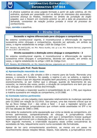 Inf. 864 - STF www.estrategiaconcursos.com.br Página 3 de 5
INFORMATIVO ESTRATÉGICO
INFORMATIVO STF 864
A eficácia subjetiva da coisa julgada formada a partir de ação coletiva, de rito
ordinário, ajuizada por associação civil na defesa de interesses dos associados,
somente alcança os filiados, residentes no âmbito da jurisdição do órgão
julgador, que o fossem em momento anterior ou até a data da propositura da
demanda, constantes da relação jurídica juntada à inicial do processo de
conhecimento.
Logo, correta a assertiva.
3 – Direito Civil
Sucessão e regime diferenciado para cônjuges e companheiros
No sistema constitucional vigente, é inconstitucional a diferenciação de regimes
sucessórios entre cônjuges e companheiros, devendo ser aplicado, em ambos os
casos, o regime estabelecido no artigo 1.829 do Código Civil.
STF. Plenário. RE 646721/RS, rel. Min. Marco Aurélio, red. p/ o ac. Min. Roberto Barroso, julgamento
em 10.5.2017. (RE-646721)
Direito sucessório e distinção entre cônjuge e companheiro - 2
No sistema constitucional vigente, é inconstitucional a diferenciação de regimes
sucessórios entre cônjuges e companheiros, devendo ser aplicado, em ambos os
casos, o regime estabelecido no artigo 1.829 do Código Civil.
STF. Plenário. RE 878694/MG, rel. Min. Roberto Barroso, julgamento em 10.5.2017. (RE-878694)
Comentários pelo Prof. Paulo Sousa:
a) Apresentação resumida do caso:
Ambos os casos, em si, são simples e têm o mesmo pano de fundo. Morrendo uma
pessoa, o consorte é herdeiro. Se casado, o regime é um; se solteiro, o regime é
outro. O curioso é que em algumas situações bem peculiares, o companheiro poderia,
economicamente, se sair melhor que o cônjuge, quando do falecimento de seu
consorte; na maioria das vezes, porém, a situação do companheiro era bem pior que
a do cônjuge, em evidente e odiosa discriminação.
O STF foi chamado a responder quanto à compatibilidade do art. 1.790, que regulava
a matéria sucessória em relação ao companheiro, à CF/1988.
b) Conteúdo teórico pertinente:
Esse foi talvez, um dos julgados mais esperados relativamente às mudanças operadas
pelo CC/2002 em relação ao CC/1916. Isso porque, uma das maiores críticas que se
faz ao Novo Código Civil – das várias a fazer – é que o legislador ignorou por
completo as mudanças jurisprudenciais que vinham sendo assentadas no STF e no
STJ nas décadas de 1980 e 1990.
Uma delas foi exatamente certa equiparação que vinha se dando ao companheiro, em
termos patrimoniais, comparativamente ao cônjuge. A jurisprudência vinha
lentamente se afastando do concubinato, sem que o companheiro tivesse qualquer
repercussão patrimonial com a dissolução da união afetiva ou com a morte do outro.
Num segundo momento, a criatividade equiparou essas uniões concubinárias às
sociedades de fato, talqualmente ocorre numa sociedade não formalizada.
Apesar de ter cariz eminentemente econômico, ao menos era um passo no
reconhecimento dessas relações fáticas. Depois, mais adiante, a jurisprudência vinha
 