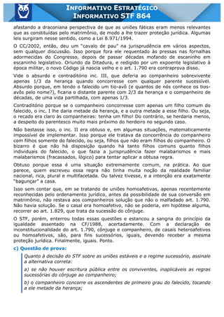 Inf. 864 - STF www.estrategiaconcursos.com.br Página 4 de 5
INFORMATIVO ESTRATÉGICO
INFORMATIVO STF 864
afastando a draconiana perspectiva de que as uniões fáticas eram menos relevantes
que as constituídas pelo matrimônio, de modo a lhe trazer proteção jurídica. Algumas
leis surgiram nesse sentido, como a Lei 8.971/1994.
O CC/2002, então, deu um “cavalo de pau” na jurisprudência em vários aspectos,
sem qualquer discussão. Isso porque fora ele requentado às pressas nas fornalhas
adormecidas do Congresso, depois de passar décadas mofando de escaninho em
escaninho legislativo. Oriundo da Ditadura, e redigido por um expoente legislativo à
época militar, o novo Código já nascia velho e o art. 1.790 era contraprova disso.
Vide o absurdo e contraditório inc. III, que deferia ao companheiro sobrevivente
apenas 1/3 da herança quando concorresse com qualquer parente sucessível.
Absurdo porque, em tendo o falecido um tio-avô (e quantos de nós conhece os tios-
avôs pelo nome?), ficaria o distante parente com 2/3 da herança e o companheiro de
décadas, de uma vida partilhada, com apenas 1/3.
Contraditório porque se o companheiro concorresse com apenas um filho comum do
falecido, o inc. I lhe daria metade da herança, e a outra metade a esse filho. Ou seja,
o recado era claro às companheiras: tenha um filho! Do contrário, se herdaria menos,
a despeito do parentesco muito mais próximo do herdeiro no segundo caso.
Não bastasse isso, o inc. II era obtuso e, em algumas situações, matematicamente
impossível de implementar. Isso porque ele tratava da concorrência do companheiro
com filhos somente do falecido, ou seja, filhos que não eram filhos do companheiro. O
bizarro é que não há disposição quando há tanto filhos comuns quanto filhos
individuais do falecido, o que fazia a jurisprudência fazer malabarismos e mais
malabarismos (fracassados, lógico) para tentar aplicar a obtusa regra.
Obtuso porque essa é uma situação extremamente comum, na prática. Ao que
parece, quem escreveu essa regra não tinha muita noção da realidade familiar
nacional, rica, plural e multifacetada. Ou talvez tivesse, e a intenção era exatamente
“bagunçar” a casa.
Isso sem contar que, em se tratando de uniões homoafetivas, apenas recentemente
reconhecidas pelo ordenamento jurídico, antes da possibilidade de sua conversão em
matrimônio, não restava aos companheiros solução que não o malfadado art. 1.790.
Não havia solução. Se o casal era homoafetivo, não se poderia, em hipótese alguma,
recorrer ao art. 1.829, que trata da sucessão do cônjuge.
O STF, porém, enterrou todas essas questões e estancou a sangria do princípio da
igualdade assentado na CF/1988, acertadamente. Com a declaração de
inconstitucionalidade do art. 1.790, cônjuge e companheiro, de casais heteroafetivos
ou homoafetivos, são, para fins sucessórios, iguais, devendo receber a mesma
proteção jurídica. Finalmente, iguais. Ponto.
c) Questão de prova:
Quanto à decisão do STF sobre as uniões estáveis e o regime sucessório, assinale
a alternativa correta:
a) se não houver escritura pública entre os conviventes, inaplicáveis as regras
sucessórias do cônjuge ao companheiro;
b) o companheiro concorre os ascendentes de primeiro grau do falecido, tocando
a ele metade da herança;
 