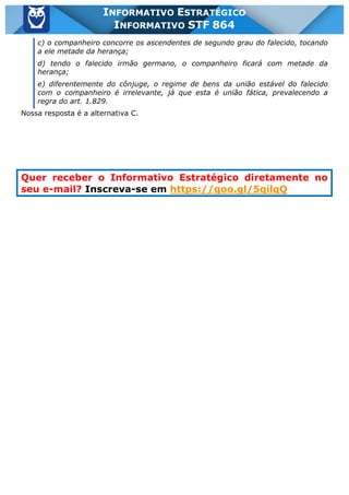 Inf. 864 - STF www.estrategiaconcursos.com.br Página 5 de 5
INFORMATIVO ESTRATÉGICO
INFORMATIVO STF 864
c) o companheiro concorre os ascendentes de segundo grau do falecido, tocando
a ele metade da herança;
d) tendo o falecido irmão germano, o companheiro ficará com metade da
herança;
e) diferentemente do cônjuge, o regime de bens da união estável do falecido
com o companheiro é irrelevante, já que esta é união fática, prevalecendo a
regra do art. 1.829.
Nossa resposta é a alternativa C.
Quer receber o Informativo Estratégico diretamente no
seu e-mail? Inscreva-se em https://goo.gl/5qilqQ
 