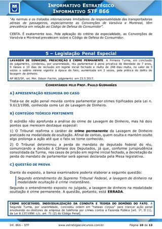 Inf. 866 - STF www.estrategiaconcursos.com.br Página 10 de 13
INFORMATIVO ESTRATÉGICO
INFORMATIVO STF 866
“As normas e os tratados internacionais limitadores da responsabilidade das transportadoras
aéreas de passageiros, especialmente as Convenções de Varsóvia e Montreal, têm
prevalência em relação ao Código de Defesa do Consumidor”.
CERTA. É exatamente isso. Pela aplicação do critério da especialidade, as Convenções de
Varsóvia e Montreal prevalecem sobre o Código de Defesa do Consumidor.
5 – Legislação Penal Especial
LAVAGEM DE DINHEIRO, PRESCRIÇÃO E CRIME PERMANENTE. A Primeira Turma, em conclusão
de julgamento, condenou, por unanimidade, réu parlamentar à pena privativa de liberdade de 7 anos,
9 meses e 10 dias de reclusão em regime inicial fechado e multa de 248 dias-multa, no valor de 5
vezes o salário mínimo vigente à época do fato, aumentada em 3 vezes, pela prática do delito de
lavagem de dinheiro.
AP 863/SP, rel. Min. Edson Fachin, julgamento em 23.5.2017.
COMENTÁRIOS PELO PROF. PAULO GUIMARÃES
A) APRESENTAÇÃO RESUMIDA DO CASO
Trata-se de ação penal movida contra parlamentar por crimes tipificados pela Lei n.
9.613/1998, conhecida como Lei de Lavagem de Dinheiro.
B) CONTEÚDO TEÓRICO PERTINENTE
O acórdão não aprofunda a análise do crime de Lavagem de Dinheiro, mas há dois
pontos que merecem destaque especial:
1) O Tribunal reafirma o caráter de crime permanente da Lavagem de Dinheiro
praticado na modalidade de ocultação. Afinal de contas, quem oculta e mantém oculto
algo prolonga a ação até que o fato se torne conhecido.
2) O Tribunal determinou a perda do mandato de deputado federal do réu,
comunicando a decisão à Câmara dos Deputados, já que, conforme jurisprudência
consolidada da Turma, nos casos de prisão em regime inicial fechado, a decretação da
perda do mandato de parlamentar será apenas declarada pela Mesa legislativa.
C) QUESTÃO DE PROVA
Diante do exposto, a banca examinadora poderia elaborar a seguinte questão:
Segundo entendimento do Supremo Tribunal Federal, a lavagem de dinheiro na
modalidade ocultação é crime instantâneo.
Segundo o entendimento exposto no julgado, a lavagem de dinheiro na modalidade
ocultação é crime permanente. A questão, portanto, está ERRADA.
CRIME SOCIETÁRIO, INDIVIDUALIZAÇÃO DA CONDUTA E TEORIA DO DOMÍNIO DO FATO. A
Segunda Turma, por unanimidade, concedeu ordem em “habeas corpus” para trancar ação penal
envolvendo ex-diretores de empresa de telefonia por crimes contra a Fazenda Pública [art. 1º, II (1),
da Lei 8.137/1990 c/c. art. 71 (2) do Código Penal].
 