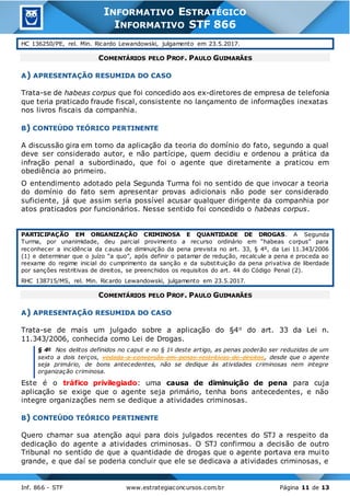 Inf. 866 - STF www.estrategiaconcursos.com.br Página 11 de 13
INFORMATIVO ESTRATÉGICO
INFORMATIVO STF 866
HC 136250/PE, rel. Min. Ricardo Lewandowski, julgamento em 23.5.2017.
COMENTÁRIOS PELO PROF. PAULO GUIMARÃES
A) APRESENTAÇÃO RESUMIDA DO CASO
Trata-se de habeas corpus que foi concedido aos ex-diretores de empresa de telefonia
que teria praticado fraude fiscal, consistente no lançamento de informações inexatas
nos livros fiscais da companhia.
B) CONTEÚDO TEÓRICO PERTINENTE
A discussão gira em torno da aplicação da teoria do domínio do fato, segundo a qual
deve ser considerado autor, e não partícipe, quem decidiu e ordenou a prática da
infração penal a subordinado, que foi o agente que diretamente a praticou em
obediência ao primeiro.
O entendimento adotado pela Segunda Turma foi no sentido de que invocar a teoria
do domínio do fato sem apresentar provas adicionais não pode ser considerado
suficiente, já que assim seria possível acusar qualquer dirigente da companhia por
atos praticados por funcionários. Nesse sentido foi concedido o habeas corpus.
PARTICIPAÇÃO EM ORGANIZAÇÃO CRIMINOSA E QUANTIDADE DE DROGAS. A Segunda
Turma, por unanimidade, deu parcial provimento a recurso ordinário em “habeas corpus” para
reconhecer a incidência da causa de diminuição da pena prevista no art. 33, § 4º, da Lei 11.343/2006
(1) e determinar que o juízo “a quo”, após definir o patamar de redução, recalcule a pena e proceda ao
reexame do regime inicial do cumprimento da sanção e da substituição da pena privativa de liberdade
por sanções restritivas de direitos, se preenchidos os requisitos do art. 44 do Código Penal (2).
RHC 138715/MS, rel. Min. Ricardo Lewandowski, julgamento em 23.5.2017.
COMENTÁRIOS PELO PROF. PAULO GUIMARÃES
A) APRESENTAÇÃO RESUMIDA DO CASO
Trata-se de mais um julgado sobre a aplicação do §4o do art. 33 da Lei n.
11.343/2006, conhecida como Lei de Drogas.
§ 4o Nos delitos definidos no caput e no § 1o deste artigo, as penas poderão ser reduzidas de um
sexto a dois terços, vedada a conversão em penas restritivas de direitos, desde que o agente
seja primário, de bons antecedentes, não se dedique às atividades criminosas nem integre
organização criminosa.
Este é o tráfico privilegiado: uma causa de diminuição de pena para cuja
aplicação se exige que o agente seja primário, tenha bons antecedentes, e não
integre organizações nem se dedique a atividades criminosas.
B) CONTEÚDO TEÓRICO PERTINENTE
Quero chamar sua atenção aqui para dois julgados recentes do STJ a respeito da
dedicação do agente a atividades criminosas. O STJ confirmou a decisão de outro
Tribunal no sentido de que a quantidade de drogas que o agente portava era muito
grande, e que daí se poderia concluir que ele se dedicava a atividades criminosas, e
 