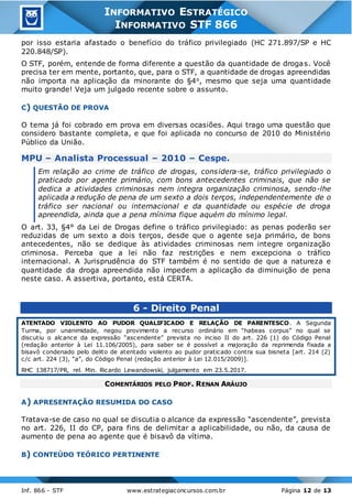 Inf. 866 - STF www.estrategiaconcursos.com.br Página 12 de 13
INFORMATIVO ESTRATÉGICO
INFORMATIVO STF 866
por isso estaria afastado o benefício do tráfico privilegiado (HC 271.897/SP e HC
220.848/SP).
O STF, porém, entende de forma diferente a questão da quantidade de drogas. Você
precisa ter em mente, portanto, que, para o STF, a quantidade de drogas apreendidas
não importa na aplicação da minorante do §4o, mesmo que seja uma quantidade
muito grande! Veja um julgado recente sobre o assunto.
C) QUESTÃO DE PROVA
O tema já foi cobrado em prova em diversas ocasiões. Aqui trago uma questão que
considero bastante completa, e que foi aplicada no concurso de 2010 do Ministério
Público da União.
MPU – Analista Processual – 2010 – Cespe.
Em relação ao crime de tráfico de drogas, considera-se, tráfico privilegiado o
praticado por agente primário, com bons antecedentes criminais, que não se
dedica a atividades criminosas nem integra organização criminosa, sendo-lhe
aplicada a redução de pena de um sexto a dois terços, independentemente de o
tráfico ser nacional ou internacional e da quantidade ou espécie de droga
apreendida, ainda que a pena mínima fique aquém do mínimo legal.
O art. 33, §4° da Lei de Drogas define o tráfico privilegiado: as penas poderão ser
reduzidas de um sexto a dois terços, desde que o agente seja primário, de bons
antecedentes, não se dedique às atividades criminosas nem integre organização
criminosa. Perceba que a lei não faz restrições e nem excepciona o tráfico
internacional. A Jurisprudência do STF também é no sentido de que a natureza e
quantidade da droga apreendida não impedem a aplicação da diminuição de pena
neste caso. A assertiva, portanto, está CERTA.
6 - Direito Penal
ATENTADO VIOLENTO AO PUDOR QUALIFICADO E RELAÇÃO DE PARENTESCO. A Segunda
Turma, por unanimidade, negou provimento a recurso ordinário em “habeas corpus” no qual se
discutiu o alcance da expressão “ascendente” prevista no inciso II do art. 226 (1) do Código Penal
(redação anterior à Lei 11.106/2005), para saber se é possível a majoração da reprimenda fixada a
bisavô condenado pelo delito de atentado violento ao pudor praticado contra sua bisneta [art. 214 (2)
c/c art. 224 (3), “a”, do Código Penal (redação anterior à Lei 12.015/2009)].
RHC 138717/PR, rel. Min. Ricardo Lewandowski, julgamento em 23.5.2017.
COMENTÁRIOS PELO PROF. RENAN ARÁUJO
A) APRESENTAÇÃO RESUMIDA DO CASO
Tratava-se de caso no qual se discutia o alcance da expressão “ascendente”, prevista
no art. 226, II do CP, para fins de delimitar a aplicabilidade, ou não, da causa de
aumento de pena ao agente que é bisavô da vítima.
B) CONTEÚDO TEÓRICO PERTINENTE
 