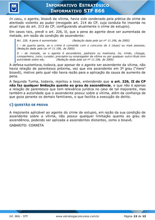 Inf. 866 - STF www.estrategiaconcursos.com.br Página 13 de 13
INFORMATIVO ESTRATÉGICO
INFORMATIVO STF 866
In casu, o agente, bisavô da vítima, havia sido condenado pela prática do crime de
atentado violento ao pudor (revogado art. 214 do CP, cuja conduta foi inserida no
atual tipo do art. 213 do CP, configurando atualmente o crime de estupro).
Em casos tais, prevê o art. 226, II, que a pena do agente deve ser aumentada de
metade, em razão da condição de ascendente:
Art. 226. A pena é aumentada: (Redação dada pela Lei nº 11.106, de 2005)
I – de quarta parte, se o crime é cometido com o concurso de 2 (duas) ou mais pessoas;
(Redação dada pela Lei nº 11.106, de 2005)
II – de metade, se o agente é ascendente, padrasto ou madrasta, tio, irmão, cônjuge,
companheiro, tutor, curador, preceptor ou empregador da vítima ou por qualquer outro título tem
autoridade sobre ela; (Redação dada pela Lei nº 11.106, de 2005)
A defesa sustentava, todavia, que apesar de o agente ser ascendente da vítima, não
havia relação de parentesco próxima, vez que era ascendente em 3º grau (“mero”
bisavô), motivo pelo qual não havia razão para a aplicação da causa de aumento de
pena.
A Segunda Turma, todavia, rejeitou a tese, entendendo que o art. 226, II do CP
não faz qualquer limitação quanto ao grau de ascendência, e que não é apenas
a relação de parentesco que tem relevância jurídica no caso de tal majorante, mas
também a autoridade que o ascendente possui sobre a vítima, além da confiança de
que goza perante os demais familiares, o que facilita a execução do delito.
C) QUESTÃO DE PROVA
A majorante aplicável ao agente do crime de estupro, em razão da sua condição de
ascendente sobre a vítima, não possui qualquer limitação quanto ao grau de
ascendência, podendo ser aplicada a ascendentes distantes, como o bisavô.
GABARITO: CORRETA
 