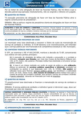 Inf. 866 - STF www.estrategiaconcursos.com.br Página 2 de 13
INFORMATIVO ESTRATÉGICO
INFORMATIVO STF 866
Por se tratar de uma obrigação de fazer da Fazenda Pública, não há óbice a que a
decisão judicial seja aplicada imediatamente, não se exigindo o trânsito em julgado.
B) QUESTÃO DE PROVA
“A execução provisória da obrigação de fazer em face da Fazenda Pública atrai o
regime constitucional de precatórios”.
ERRADA. Não se aplica o regime de precatórios diante de obrigações de fazer em face
da Fazenda Pública.
MUNICÍPIO E TAXA DE COMBATE A SINISTROS. O Supremo Tribunal Federal, ao apreciar o Tema
16 da repercussão geral, por maioria, negou provimento a recurso extraordinário em que se discutiu a
constitucionalidade de taxa de combate a sinistros instituída por lei municipal.
RE 643247/SP, rel. Min. Marco Aurélio, julgamento em 24.5.2017.
COMENTÁRIOS PELO PROF. RICARDO VALE
A) APRESENTAÇÃO RESUMIDA DO CASO
Lei municipal criou taxa destinada a ressarcir o Erário do custo da manutenção do
serviço de combate a incêndio. O TJ-SP declarou a lei inconstitucional, por entender
que o serviço público por ela financiado é de competência estadual (e não municipal).
B) CONTEÚDO TEÓRICO PERTINENTE
O STF, ao examinar o RE nº 643.247/SP, manteve a decisão do TJ-SP, concentrando
sua análise em dois pontos principais:
1) A execução de atividades de defesa civil, incluindo a prevenção e o combate a
incêndios, compete aos Estados, por meio dos Corpos de Bombeiros Militares (art.
144, § 5º). Assim, não poderia o Município instituir taxa destinada a remunerar serviço
público estadual.
2) A taxa é um tributo instituído em razão do poder de polícia ou pela utilização,
efetiva ou potencial, de serviços públicos específicos e divisíveis, prestados ao
contribuinte ou postos à sua disposição (art. 145, II, CF/88). Não podem ser
utilizadas taxas para financiar serviços públicos gerais, que beneficiam a coletividade
como um todo. Desse modo, nem mesmo lei estadual poderia instituir taxa para o
custeio de serviço de combate a incêndio. Isso porque o serviço de combate a incêndio
é geral e indivisível, devendo ser financiado por meio de impostos.
C) QUESTÃO DE PROVA
“É constitucional taxa destinada a financiar a manutenção do serviço de combate a
incêndio”.
ERRADA. O serviço público de combate a incêndio é geral e indivisível. Logo, deve ser
financiado por meio de impostos.
JUSTIÇA COMPETENTE E SERVIDOR PÚBLICO CELETISTA. O Plenário, ao apreciar o Tema 544 da
repercussão geral, por maioria, negou provimento a recurso extraordinário em que se discutiu a
competência para processar e julgar causa que tem por objeto a abusividade de greve de servidores
públicos regidos pela Consolidação das Leis do Trabalho (CLT).
RE 846854/SP, rel. orig. Min. Luiz Fux, red. p/ o ac. Min. Alexandre de Moraes, julgamento em
25.5.2017.
COMENTÁRIOS PELO PROF. RICARDO VALE
A) APRESENTAÇÃO RESUMIDA DO CASO
 
