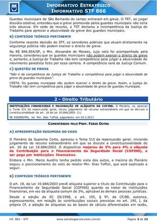 Inf. 866 - STF www.estrategiaconcursos.com.br Página 3 de 13
INFORMATIVO ESTRATÉGICO
INFORMATIVO STF 866
Guardas municipais de São Bernardo do campo entraram em greve. O TRT, ao julgar
dissídio coletivo, entendeu que a greve promovida pelos guardas municipais não teria
sido abusiva. Em sede de recurso, o TST declarou a incompetência da Justiça do
Trabalho para apreciar a abusividade da greve dos guardas municipais.
B) CONTEÚDO TEÓRICO PERTINENTE
Conforme recente decisão do STF, os servidores públicos que atuam diretamente na
segurança pública não podem exercer o direito de greve.
No RE 846.854/SP, o Min. Alexandre de Moraes, cujo voto foi acompanhado pela
maioria, considerou que os guardas municipais não podem exercer o direito de greve
e, portanto, a Justiça do Trabalho não tem competência para julgar a abusividade de
movimento paredista feito por essa carreira. A competência será da Justiça Comum.
C) QUESTÃO DE PROVA
“Não é da competência da Justiça do Trabalho a competência para julgar a abusividade de
greve de guardas municipais”.
CERTA. Os guardas municipais não podem exercer o direito de greve. Assim, a Justiça do
Trabalho não tem competência para julgar a abusividade de greve de guardas municipais.
2 - Direito Tributário
INSTITUIÇÕES FINANCEIRAS E MAJORAÇÃO DE ALÍQUOTA DA COFINS. O Plenário, ao apreciar
o Tema 515 da repercussão geral, iniciou julgamento de recurso extraordinário em que se dis cute a
constitucionalidade do art. 18 da Lei 10.684/2003 (1).
RE 656089/MG, rel. Min. Dias Toffoli, julgamento em 24.5.2017.
COMENTÁRIOS PELO PROF. FÁBIO DUTRA
A) APRESENTAÇÃO RESUMIDA DO CASO
O Plenário da Suprema Corte, apreciou o Tema 515 da repercussão geral, iniciando
julgamento de recurso extraordinário em que se discute a constitucionalidade do
art. 18 da Lei 10.684/2003. O dispositivo majorou de 3% para 4% a alíquota
da Contribuição para o Financiamento da Seguridade Social (COFINS), a
ser paga por instituições financeiras.
Embora o Min. Marco Aurélio tenha pedido vista dos autos, a maioria do Plenário
seguiu o posicionamento do voto do relator Min. Dias Toffoli, que será explicado a
seguir.
B) CONTEÚDO TEÓRICO PERTINENTE
O art. 18, da Lei 10.684/2003 prevê alíquota superior a título da Contribuição para o
Financiamento da Seguridade Social (COFINS) quando se tratar de instituições
financeiras, em vez da alíquota comum de 3%, aplicável às demais pessoas jurídicas.
Desde a edição da EC 20/1998, o art. 195, § 9º, da CF/88, autoriza,
expressamente, em relação às contribuições sociais previstas no art. 195, I, da
própria CF, a adoção de alíquotas ou de bases de cálculo diferenciadas em razão,
 