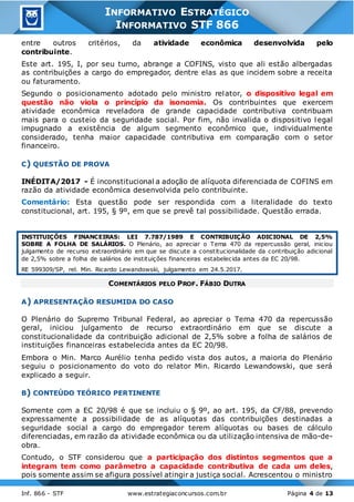 Inf. 866 - STF www.estrategiaconcursos.com.br Página 4 de 13
INFORMATIVO ESTRATÉGICO
INFORMATIVO STF 866
entre outros critérios, da atividade econômica desenvolvida pelo
contribuinte.
Este art. 195, I, por seu turno, abrange a COFINS, visto que ali estão albergadas
as contribuições a cargo do empregador, dentre elas as que incidem sobre a receita
ou faturamento.
Segundo o posicionamento adotado pelo ministro relator, o dispositivo legal em
questão não viola o princípio da isonomia. Os contribuintes que exercem
atividade econômica reveladora de grande capacidade contributiva contribuam
mais para o custeio da seguridade social. Por fim, não invalida o dispositivo l egal
impugnado a existência de algum segmento econômico que, individualmente
considerado, tenha maior capacidade contributiva em comparação com o setor
financeiro.
C) QUESTÃO DE PROVA
INÉDITA/2017 - É inconstitucional a adoção de alíquota diferenciada de COFINS em
razão da atividade econômica desenvolvida pelo contribuinte.
Comentário: Esta questão pode ser respondida com a literalidade do texto
constitucional, art. 195, § 9º, em que se prevê tal possibilidade. Questão errada.
INSTITUIÇÕES FINANCEIRAS: LEI 7.787/1989 E CONTRIBUIÇÃO ADICIONAL DE 2,5%
SOBRE A FOLHA DE SALÁRIOS. O Plenário, ao apreciar o Tema 470 da repercussão geral, iniciou
julgamento de recurso extraordinário em que se discute a constitucionalidade da contribuição adicional
de 2,5% sobre a folha de salários de instituições financeiras estabelecida antes da EC 20/98.
RE 599309/SP, rel. Min. Ricardo Lewandowski, julgamento em 24.5.2017.
COMENTÁRIOS PELO PROF. FÁBIO DUTRA
A) APRESENTAÇÃO RESUMIDA DO CASO
O Plenário do Supremo Tribunal Federal, ao apreciar o Tema 470 da repercussão
geral, iniciou julgamento de recurso extraordinário em que se discute a
constitucionalidade da contribuição adicional de 2,5% sobre a folha de salários de
instituições financeiras estabelecida antes da EC 20/98.
Embora o Min. Marco Aurélio tenha pedido vista dos autos, a maioria do Plenário
seguiu o posicionamento do voto do relator Min. Ricardo Lewandowski, que será
explicado a seguir.
B) CONTEÚDO TEÓRICO PERTINENTE
Somente com a EC 20/98 é que se incluiu o § 9º, ao art. 195, da CF/88, prevendo
expressamente a possibilidade de as alíquotas das contribuições destinadas a
seguridade social a cargo do empregador terem alíquotas ou bases de cálculo
diferenciadas, em razão da atividade econômica ou da utilização intensiva de mão-de-
obra.
Contudo, o STF considerou que a participação dos distintos segmentos que a
integram tem como parâmetro a capacidade contributiva de cada um deles,
pois somente assim se afigura possível atingir a justiça social. Acrescentou o ministro
 