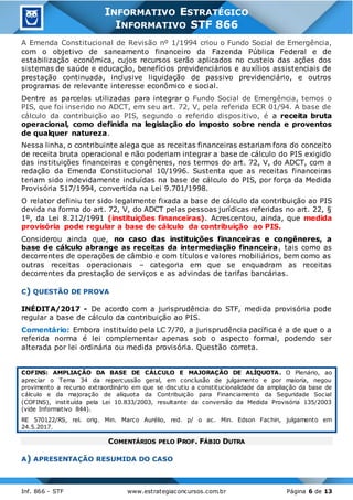 Inf. 866 - STF www.estrategiaconcursos.com.br Página 6 de 13
INFORMATIVO ESTRATÉGICO
INFORMATIVO STF 866
A Emenda Constitucional de Revisão nº 1/1994 criou o Fundo Social de Emergência,
com o objetivo de saneamento financeiro da Fazenda Pública Federal e de
estabilização econômica, cujos recursos serão aplicados no custeio das ações dos
sistemas de saúde e educação, benefícios previdenciários e auxílios assistenciais de
prestação continuada, inclusive liquidação de passivo previdenciário, e outros
programas de relevante interesse econômico e social.
Dentre as parcelas utilizadas para integrar o Fundo Social de Emergência, temos o
PIS, que foi inserido no ADCT, em seu art. 72, V, pela referida ECR 01/94. A base de
cálculo da contribuição ao PIS, segundo o referido dispositivo, é a receita bruta
operacional, como definida na legislação do imposto sobre renda e proventos
de qualquer natureza.
Nessa linha, o contribuinte alega que as receitas financeiras estariam fora do conceito
de receita bruta operacional e não poderiam integrar a base de cálculo do PIS exigido
das instituições financeiras e congêneres, nos termos do art. 72, V, do ADCT, com a
redação da Emenda Constitucional 10/1996. Sustenta que as receitas financeiras
teriam sido indevidamente incluídas na base de cálculo do PIS, por força da Medida
Provisória 517/1994, convertida na Lei 9.701/1998.
O relator definiu ter sido legalmente fixada a base de cálculo da contribuição ao PIS
devida na forma do art. 72, V, do ADCT pelas pessoas jurídicas referidas no art. 22, §
1º, da Lei 8.212/1991 (instituições financeiras). Acrescentou, ainda, que medida
provisória pode regular a base de cálculo da contribuição ao PIS.
Considerou ainda que, no caso das instituições financeiras e congêneres, a
base de cálculo abrange as receitas da intermediação financeira, tais como as
decorrentes de operações de câmbio e com títulos e valores mobiliários, bem como as
outras receitas operacionais – categoria em que se enquadram as receitas
decorrentes da prestação de serviços e as advindas de tarifas bancárias.
C) QUESTÃO DE PROVA
INÉDITA/2017 - De acordo com a jurisprudência do STF, medida provisória pode
regular a base de cálculo da contribuição ao PIS.
Comentário: Embora instituído pela LC 7/70, a jurisprudência pacífica é a de que o a
referida norma é lei complementar apenas sob o aspecto formal, podendo ser
alterada por lei ordinária ou medida provisória. Questão correta.
COFINS: AMPLIAÇÃO DA BASE DE CÁLCULO E MAJORAÇÃO DE ALÍQUOTA. O Plenário, ao
apreciar o Tema 34 da repercussão geral, em conclusão de julgamento e por maioria, negou
provimento a recurso extraordinário em que se discutiu a constitucionalidade da ampliação da base de
cálculo e da majoração de alíquota da Contribuição para Financiamento da Seguridade Social
(COFINS), instituída pela Lei 10.833/2003, resultante da conversão da Medida Provisória 135/2003
(vide Informativo 844).
RE 570122/RS, rel. orig. Min. Marco Aurélio, red. p/ o ac. Min. Edson Fachin, julgamento em
24.5.2017.
COMENTÁRIOS PELO PROF. FÁBIO DUTRA
A) APRESENTAÇÃO RESUMIDA DO CASO
 