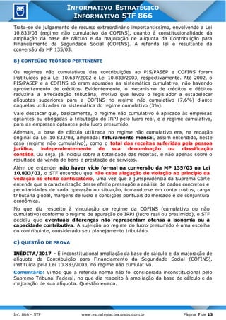 Inf. 866 - STF www.estrategiaconcursos.com.br Página 7 de 13
INFORMATIVO ESTRATÉGICO
INFORMATIVO STF 866
Trata-se de julgamento de recurso extraordinário importantíssimo, envolvendo a Lei
10.833/03 (regime não cumulativo da COFINS), quanto à constitucionalidade da
ampliação da base de cálculo e da majoração de alíquota da Contribuição para
Financiamento da Seguridade Social (COFINS). A referida lei é resultante da
conversão da MP 135/03.
B) CONTEÚDO TEÓRICO PERTINENTE
Os regimes não cumulativos das contribuições ao PIS/PASEP e COFINS foram
instituídos pela Lei 10.637/2002 e Lei 10.833/2003, respectivamente. Até 2002, o
PIS/PASEP e a COFINS só eram apurados na sistemática cumulativa, não havendo
aproveitamento de créditos. Evidentemente, o mecanismo de créditos e débitos
reduziria a arrecadação tributária, motivo que levou o legislador a estabelecer
alíquotas superiores para a COFINS no regime não cumulativo (7,6%) diante
daquelas utilizadas na sistemática do regime cumulativo (3%).
Vale destacar que, basicamente, o regime não cumulativo é aplicado às empresas
optantes ou obrigadas à tributação do IRPJ pelo lucro real, e o regime cumulativo,
para as empresas optantes pelo lucro presumido.
Ademais, a base de cálculo utilizada no regime não cumulativo era, na redação
original da Lei 10.833/03, ampliada: faturamento mensal, assim entendido, neste
caso (regime não cumulativo), como o total das receitas auferidas pela pessoa
jurídica, independentemente de sua denominação ou classificação
contábil. Ou seja, já incidiu sobre a totalidade das receitas, e não apenas sobre o
resultado da venda de bens e prestação de serviços.
Além de entender não haver vício formal na conversão da MP 135/03 na Lei
10.833/03, o STF entendeu que não cabe alegação de violação ao princípio da
vedação ao efeito confiscatório, uma vez que a jurisprudência da Suprema Corte
entende que a caracterização desse efeito pressupõe a análise de dados concretos e
peculiaridades de cada operação ou situação, tomando-se em conta custos, carga
tributária global, margens de lucro e condições pontuais do mercado e de conjuntura
econômica.
No que diz respeito à vinculação do regime da COFINS (cumulativo ou não
cumulativo) conforme o regime de apuração do IRPJ (lucro real ou presimido), o STF
decidiu que eventuais diferenças não representam ofensa à isonomia ou à
capacidade contributiva. A sujeição ao regime do lucro presumido é uma escolha
do contribuinte, considerado seu planejamento tributário.
C) QUESTÃO DE PROVA
INÉDITA/2017 - É inconstitucional ampliação da base de cálculo e da majoração de
alíquota da Contribuição para Financiamento da Seguridade Social (COFINS),
instituída pela Lei 10.833/2003, no regime não cumulativo.
Comentário: Vimos que a referida norma não foi considerada inconstitucional pelo
Supremo Tribunal Federal, no que diz respeito à ampliação da base de cálculo e da
majoração de sua alíquota. Questão errada.
 