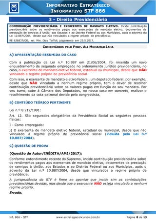 Inf. 866 - STF www.estrategiaconcursos.com.br Página 8 de 13
INFORMATIVO ESTRATÉGICO
INFORMATIVO STF 866
3 - Direito Previdenciário
CONTRIBUIÇÃO PREVIDENCIÁRIA E EXERCENTES DE MANDATO ELETIVO. Incide contribuição
previdenciária sobre os rendimentos pagos aos exercentes de mandato eletivo, decorrentes da
prestação de serviços à União, aos Estados e ao Distrito Federal ou aos Municípios, após o advento da
Lei 10.887/2004, desde que não vinculados a regime próprio de previdência.
RE 626837/GO, rel. Min. Dias Toffoli, julgamento em 25.5.2017.
COMENTÁRIOS PELO PROF. ALI MOHAMAD JAHA
A) APRESENTAÇÃO RESUMIDA DO CASO
Com a publicação da Lei n.º 10.887 em 21/06/2004, foi inserido um novo
enquadramento de segurado empregado no ordenamento jurídico previdenciário, no
caso, o exercente de mandato eletivo federal, estadual ou municipal, desde que NÃO
vinculado a regime próprio de previdência social.
Com isso, o exercente de mandato eletivo federal, um deputado federal, por exemplo,
desde que NÃO vinculado a nenhum regime próprio, tem o dever de recolher
contribuição previdenciária sobre os valores pagos em função do seu mandato. Por
seu turno, cabe à Câmara dos Deputados, no nosso caso em concreto, realizar o
recolhimento da cota patronal devida pelo congressista.
B) CONTEÚDO TEÓRICO PERTINENTE
Lei n.º 8.212/1991:
Art. 12. São segurados obrigatórios da Previdência Social as seguintes pessoas
físicas:
I - Como empregado:
j) O exercente de mandato eletivo federal, estadual ou municipal, desde que não
vinculado a regime próprio de previdência social (incluída pela Lei n.º
10.887/2004).
C) QUESTÃO DE PROVA
(Questão do Autor/INÉDITA/AMJ/2017):
Conforme entendimento recente do Supremo, incide contribuição previdenciária sobre
os rendimentos pagos aos exercentes de mandato eletivo, decorrentes da prestação
de serviços à União, aos Estados e ao Distrito Federal ou aos Municípios, após o
advento da Lei n.º 10.887/2004, desde que vinculados a regime próprio de
previdência.
A jurisprudência do STF é firme ao apontar que incide sim as contribuições
previdenciárias devidas, mas desde que o exercente NÃO esteja vinculado a nenhum
regime próprio.
Errado.
 