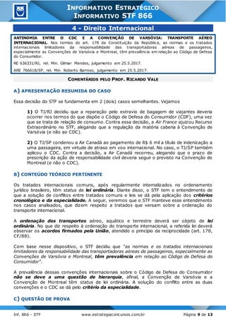 Inf. 866 - STF www.estrategiaconcursos.com.br Página 9 de 13
INFORMATIVO ESTRATÉGICO
INFORMATIVO STF 866
4 - Direito Internacional
ANTINOMIA ENTRE O CDC E A CONVENÇÃO DE VARSÓVIA: TRANSPORTE AÉREO
INTERNACIONAL. Nos termos do art. 178 da Constituição da República, as normas e os tratados
internacionais limitadores da responsabilidade das transportadoras aéreas de passageiros,
especialmente as Convenções de Varsóvia e Montreal, têm prevalência em relação ao Código de Defesa
do Consumidor.
RE 636331/RJ, rel. Min. Gilmar Mendes, julgamento em 25.5.2017.
ARE 766618/SP, rel. Min. Roberto Barroso, julgamento em 25.5.2017.
COMENTÁRIOS PELO PROF. RICARDO VALE
A) APRESENTAÇÃO RESUMIDA DO CASO
Essa decisão do STF se fundamenta em 2 (dois) casos semelhantes. Vejamos
1) O TJ/RJ decidiu que a reparação pelo extravio de bagagem de viajantes deveria
ocorrer nos termos do que dispõe o Código de Defesa do Consumidor (CDF), uma vez
que se trata de relação de consumo. Contra essa decisão, a Air France ajuizou Recurso
Extraordinário no STF, alegando que a regulação da matéria caberia à Convenção de
Varsóvia (e não ao CDC).
2) O TJ/SP condenou a Air Canadá ao pagamento de R$ 6 mil a título de indenização a
uma passageira, em virtude de atraso em voo internacional. No caso, o TJ/SP também
aplicou o CDC. Contra a decisão, a Air Canadá recorreu, alegando que o prazo de
prescrição da ação de responsabilidade civil deveria seguir o previsto na Convenção de
Montreal (e não o CDC).
B) CONTEÚDO TEÓRICO PERTINENTE
Os tratados internacionais comuns, após regularmente internalizados no ordenamento
jurídico brasileiro, têm status de lei ordinária. Diante disso, o STF tem o entendimento de
que a solução de conflitos entre tratados comuns e leis se dá pela aplicação dos critérios
cronológico e da especialidade. A seguir, veremos que o STF manteve esse entendimento
nos casos analisados, que dizem respeito a tratados que versam sobre a ordenação do
transporte internacional.
A ordenação dos transportes aéreo, aquático e terrestre deverá ser objeto de lei
ordinária. No que diz respeito à ordenação do transporte internacional, a referida lei deverá
observar os acordos firmados pela União, atendido o princípio da reciprocidade (art. 178,
CF/88).
Com base nesse dispositivo, o STF decidiu que “as normas e os tratados internacionais
limitadores da responsabilidade das transportadoras aéreas de passageiros, especialmente as
Convenções de Varsóvia e Montreal, têm prevalência em relação ao Código de Defesa do
Consumidor”.
A prevalência dessas convenções internacionais sobre o Código de Defesa do Consumidor
não se deve a uma questão de hierarquia, afinal, a Convenção de Varsóvia e a
Convenção de Montreal têm status de lei ordinária. A solução do conflito entre as duas
convenções e o CDC se dá pelo critério da especialidade.
C) QUESTÃO DE PROVA
 