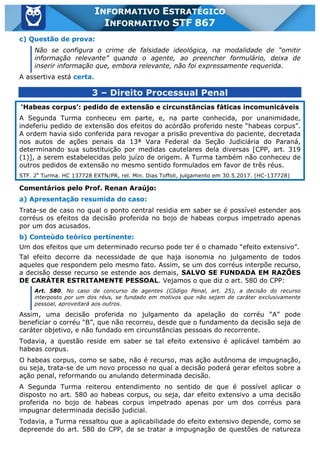 Inf. 867 - STF www.estrategiaconcursos.com.br Página 3 de 4
INFORMATIVO ESTRATÉGICO
INFORMATIVO STF 867
c) Questão de prova:
Não se configura o crime de falsidade ideológica, na modalidade de “omitir
informação relevante” quando o agente, ao preencher formulário, deixa de
inserir informação que, embora relevante, não foi expressamente requerida.
A assertiva está certa.
3 – Direito Processual Penal
‘Habeas corpus’: pedido de extensão e circunstâncias fáticas incomunicáveis
A Segunda Turma conheceu em parte, e, na parte conhecida, por unanimidade,
indeferiu pedido de extensão dos efeitos do acórdão proferido neste “habeas corpus”.
A ordem havia sido conferida para revogar a prisão preventiva do paciente, decretada
nos autos de ações penais da 13ª Vara Federal da Seção Judiciária do Paraná,
determinando sua substituição por medidas cautelares dela diversas [CPP, art. 319
(1)], a serem estabelecidas pelo juízo de origem. A Turma também não conheceu de
outros pedidos de extensão no mesmo sentido formulados em favor de três réus.
STF. 2a
Turma. HC 137728 EXTN/PR, rel. Min. Dias Toffoli, julgamento em 30.5.2017. (HC-137728)
Comentários pelo Prof. Renan Araújo:
a) Apresentação resumida do caso:
Trata-se de caso no qual o ponto central residia em saber se é possível estender aos
corréus os efeitos da decisão proferida no bojo de habeas corpus impetrado apenas
por um dos acusados.
b) Conteúdo teórico pertinente:
Um dos efeitos que um determinado recurso pode ter é o chamado “efeito extensivo”.
Tal efeito decorre da necessidade de que haja isonomia no julgamento de todos
aqueles que respondem pelo mesmo fato. Assim, se um dos corréus interpõe recurso,
a decisão desse recurso se estende aos demais, SALVO SE FUNDADA EM RAZÕES
DE CARÁTER ESTRITAMENTE PESSOAL. Vejamos o que diz o art. 580 do CPP:
Art. 580. No caso de concurso de agentes (Código Penal, art. 25), a decisão do recurso
interposto por um dos réus, se fundado em motivos que não sejam de caráter exclusivamente
pessoal, aproveitará aos outros.
Assim, uma decisão proferida no julgamento da apelação do corréu “A” pode
beneficiar o corréu “B”, que não recorreu, desde que o fundamento da decisão seja de
caráter objetivo, e não fundado em circunstâncias pessoais do recorrente.
Todavia, a questão reside em saber se tal efeito extensivo é aplicável também ao
habeas corpus.
O habeas corpus, como se sabe, não é recurso, mas ação autônoma de impugnação,
ou seja, trata-se de um novo processo no qual a decisão poderá gerar efeitos sobre a
ação penal, reformando ou anulando determinada decisão.
A Segunda Turma reiterou entendimento no sentido de que é possível aplicar o
disposto no art. 580 ao habeas corpus, ou seja, dar efeito extensivo a uma decisão
proferida no bojo de habeas corpus impetrado apenas por um dos corréus para
impugnar determinada decisão judicial.
Todavia, a Turma ressaltou que a aplicabilidade do efeito extensivo depende, como se
depreende do art. 580 do CPP, de se tratar a impugnação de questões de natureza
 