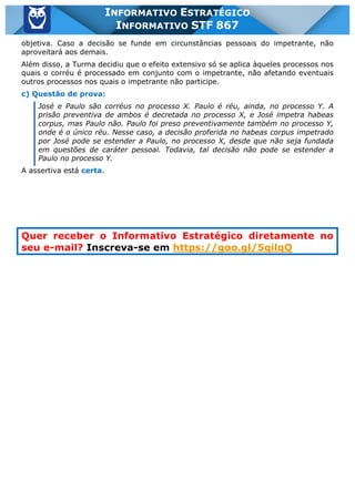 Inf. 867 - STF www.estrategiaconcursos.com.br Página 4 de 4
INFORMATIVO ESTRATÉGICO
INFORMATIVO STF 867
objetiva. Caso a decisão se funde em circunstâncias pessoais do impetrante, não
aproveitará aos demais.
Além disso, a Turma decidiu que o efeito extensivo só se aplica àqueles processos nos
quais o corréu é processado em conjunto com o impetrante, não afetando eventuais
outros processos nos quais o impetrante não participe.
c) Questão de prova:
José e Paulo são corréus no processo X. Paulo é réu, ainda, no processo Y. A
prisão preventiva de ambos é decretada no processo X, e José impetra habeas
corpus, mas Paulo não. Paulo foi preso preventivamente também no processo Y,
onde é o único réu. Nesse caso, a decisão proferida no habeas corpus impetrado
por José pode se estender a Paulo, no processo X, desde que não seja fundada
em questões de caráter pessoal. Todavia, tal decisão não pode se estender a
Paulo no processo Y.
A assertiva está certa.
Quer receber o Informativo Estratégico diretamente no
seu e-mail? Inscreva-se em https://goo.gl/5qilqQ
 