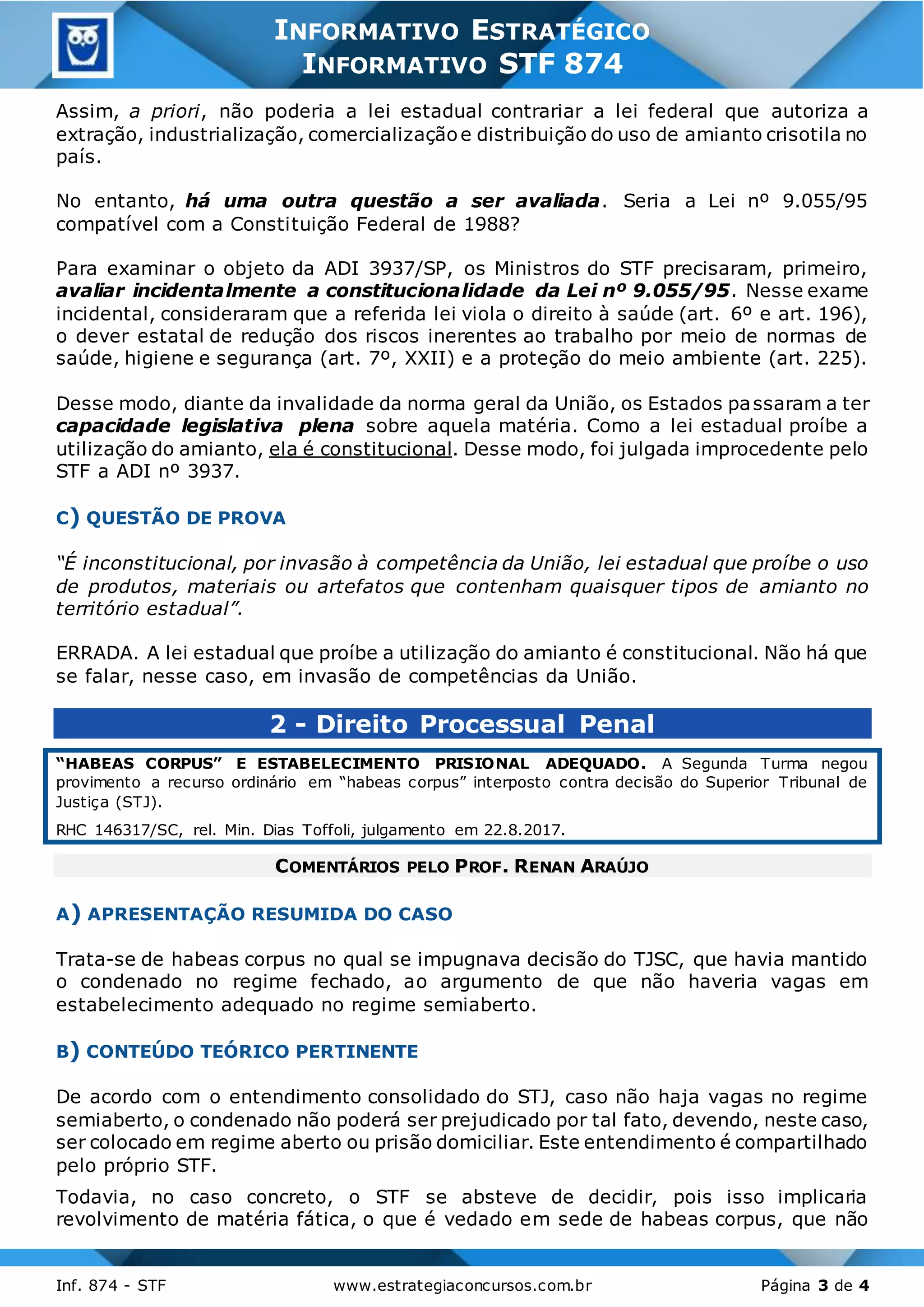 3
Inf. 874 - STF www.estrategiaconcursos.com.br Página 3 de 4
INFORMATIVO ESTRATÉGICO
INFORMATIVO STF 874
Assim, a priori, não poderia a lei estadual contrariar a lei federal que autoriza a
extração, industrialização, comercializaçãoe distribuição do uso de amianto crisotila no
país.
No entanto, há uma outra questão a ser avaliada. Seria a Lei nº 9.055/95
compatível com a Constituição Federal de 1988?
Para examinar o objeto da ADI 3937/SP, os Ministros do STF precisaram, primeiro,
avaliar incidentalmente a constitucionalidade da Lei nº 9.055/95. Nesse exame
incidental, consideraram que a referida lei viola o direito à saúde (art. 6º e art. 196),
o dever estatal de redução dos riscos inerentes ao trabalho por meio de normas de
saúde, higiene e segurança (art. 7º, XXII) e a proteção do meio ambiente (art. 225).
Desse modo, diante da invalidade da norma geral da União, os Estados passaram a ter
capacidade legislativa plena sobre aquela matéria. Como a lei estadual proíbe a
utilização do amianto, ela é constitucional. Desse modo, foi julgada improcedente pelo
STF a ADI nº 3937.
C) QUESTÃO DE PROVA
“É inconstitucional, por invasão à competência da União, lei estadual que proíbe o uso
de produtos, materiais ou artefatos que contenham quaisquer tipos de amianto no
território estadual”.
ERRADA. A lei estadual que proíbe a utilização do amianto é constitucional. Não há que
se falar, nesse caso, em invasão de competências da União.
2 - Direito Processual Penal
“HABEAS CORPUS” E ESTABELECIMENTO PRISIONAL ADEQUADO. A Segunda Turma negou
provimento a recurso ordinário em “habeas corpus” interposto contra decisão do Superior Tribunal de
Justiça (STJ).
RHC 146317/SC, rel. Min. Dias Toffoli, julgamento em 22.8.2017.
COMENTÁRIOS PELO PROF. RENAN ARAÚJO
A) APRESENTAÇÃO RESUMIDA DO CASO
Trata-se de habeas corpus no qual se impugnava decisão do TJSC, que havia mantido
o condenado no regime fechado, ao argumento de que não haveria vagas em
estabelecimento adequado no regime semiaberto.
B) CONTEÚDO TEÓRICO PERTINENTE
De acordo com o entendimento consolidado do STJ, caso não haja vagas no regime
semiaberto, o condenado não poderá ser prejudicado por tal fato, devendo, neste caso,
ser colocado em regime aberto ou prisão domiciliar. Este entendimento é compartilhado
pelo próprio STF.
Todavia, no caso concreto, o STF se absteve de decidir, pois isso implicaria
revolvimento de matéria fática, o que é vedado em sede de habeas corpus, que não
 