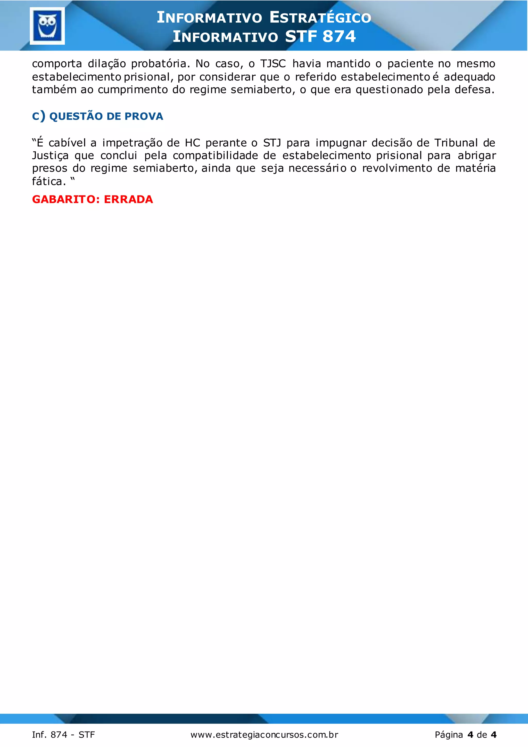 3
Inf. 874 - STF www.estrategiaconcursos.com.br Página 4 de 4
INFORMATIVO ESTRATÉGICO
INFORMATIVO STF 874
comporta dilação probatória. No caso, o TJSC havia mantido o paciente no mesmo
estabelecimento prisional, por considerar que o referido estabelecimento é adequado
também ao cumprimento do regime semiaberto, o que era questionado pela defesa.
C) QUESTÃO DE PROVA
“É cabível a impetração de HC perante o STJ para impugnar decisão de Tribunal de
Justiça que conclui pela compatibilidade de estabelecimento prisional para abrigar
presos do regime semiaberto, ainda que seja necessário o revolvimento de matéria
fática. “
GABARITO: ERRADA
 