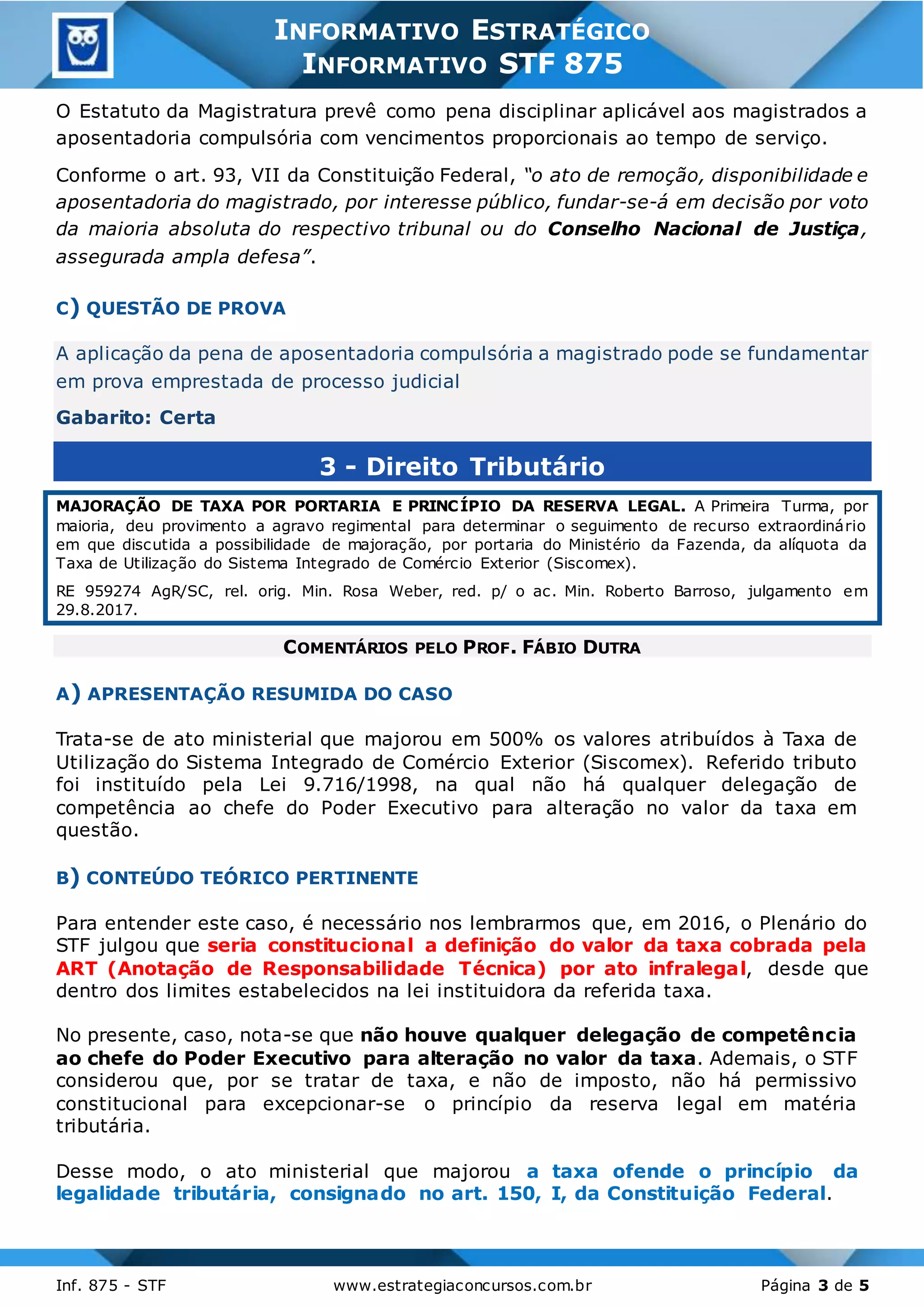 3
Inf. 875 - STF www.estrategiaconcursos.com.br Página 3 de 5
INFORMATIVO ESTRATÉGICO
INFORMATIVO STF 875
O Estatuto da Magistratura prevê como pena disciplinar aplicável aos magistrados a
aposentadoria compulsória com vencimentos proporcionais ao tempo de serviço.
Conforme o art. 93, VII da Constituição Federal, “o ato de remoção, disponibilidade e
aposentadoria do magistrado, por interesse público, fundar-se-á em decisão por voto
da maioria absoluta do respectivo tribunal ou do Conselho Nacional de Justiça,
assegurada ampla defesa”.
C) QUESTÃO DE PROVA
A aplicação da pena de aposentadoria compulsória a magistrado pode se fundamentar
em prova emprestada de processo judicial
Gabarito: Certa
3 - Direito Tributário
MAJORAÇÃO DE TAXA POR PORTARIA E PRINCÍPIO DA RESERVA LEGAL. A Primeira Turma, por
maioria, deu provimento a agravo regimental para determinar o seguimento de recurso extraordinário
em que discutida a possibilidade de majoração, por portaria do Ministério da Fazenda, da alíquota da
Taxa de Utilização do Sistema Integrado de Comércio Exterior (Siscomex).
RE 959274 AgR/SC, rel. orig. Min. Rosa Weber, red. p/ o ac. Min. Roberto Barroso, julgamento em
29.8.2017.
COMENTÁRIOS PELO PROF. FÁBIO DUTRA
A) APRESENTAÇÃO RESUMIDA DO CASO
Trata-se de ato ministerial que majorou em 500% os valores atribuídos à Taxa de
Utilização do Sistema Integrado de Comércio Exterior (Siscomex). Referido tributo
foi instituído pela Lei 9.716/1998, na qual não há qualquer delegação de
competência ao chefe do Poder Executivo para alteração no valor da taxa em
questão.
B) CONTEÚDO TEÓRICO PERTINENTE
Para entender este caso, é necessário nos lembrarmos que, em 2016, o Plenário do
STF julgou que seria constitucional a definição do valor da taxa cobrada pela
ART (Anotação de Responsabilidade Técnica) por ato infralegal, desde que
dentro dos limites estabelecidos na lei instituidora da referida taxa.
No presente, caso, nota-se que não houve qualquer delegação de competência
ao chefe do Poder Executivo para alteração no valor da taxa. Ademais, o STF
considerou que, por se tratar de taxa, e não de imposto, não há permissivo
constitucional para excepcionar-se o princípio da reserva legal em matéria
tributária.
Desse modo, o ato ministerial que majorou a taxa ofende o princípio da
legalidade tributária, consignado no art. 150, I, da Constituição Federal.
 