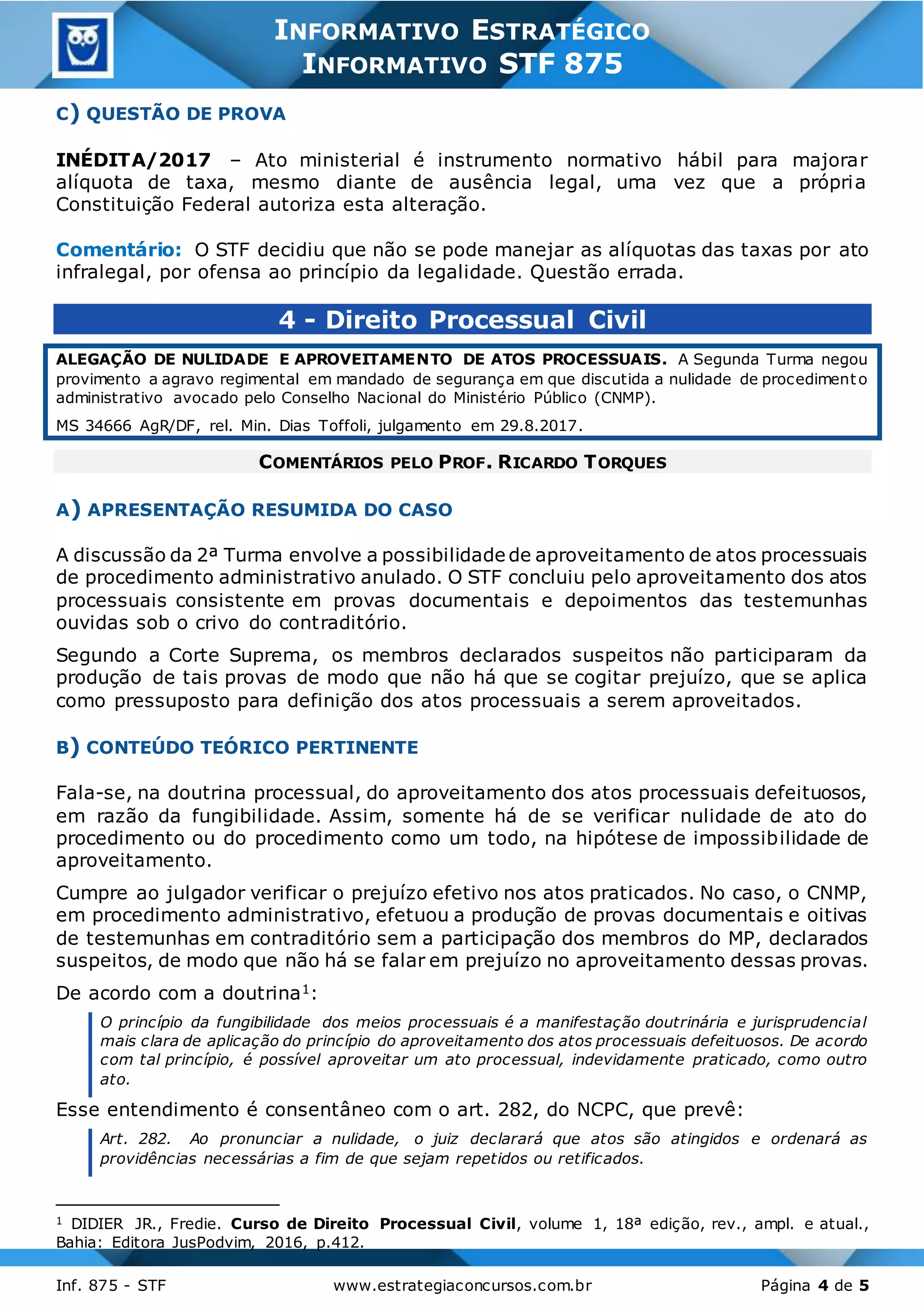 3
Inf. 875 - STF www.estrategiaconcursos.com.br Página 4 de 5
INFORMATIVO ESTRATÉGICO
INFORMATIVO STF 875
C) QUESTÃO DE PROVA
INÉDITA/2017 – Ato ministerial é instrumento normativo hábil para majorar
alíquota de taxa, mesmo diante de ausência legal, uma vez que a própria
Constituição Federal autoriza esta alteração.
Comentário: O STF decidiu que não se pode manejar as alíquotas das taxas por ato
infralegal, por ofensa ao princípio da legalidade. Questão errada.
4 - Direito Processual Civil
ALEGAÇÃO DE NULIDADE E APROVEITAMENTO DE ATOS PROCESSUAIS. A Segunda Turma negou
provimento a agravo regimental em mandado de segurança em que discutida a nulidade de procedimento
administrativo avocado pelo Conselho Nacional do Ministério Público (CNMP).
MS 34666 AgR/DF, rel. Min. Dias Toffoli, julgamento em 29.8.2017.
COMENTÁRIOS PELO PROF. RICARDO TORQUES
A) APRESENTAÇÃO RESUMIDA DO CASO
A discussão da 2ª Turma envolve a possibilidade de aproveitamento de atos processuais
de procedimento administrativo anulado. O STF concluiu pelo aproveitamento dos atos
processuais consistente em provas documentais e depoimentos das testemunhas
ouvidas sob o crivo do contraditório.
Segundo a Corte Suprema, os membros declarados suspeitos não participaram da
produção de tais provas de modo que não há que se cogitar prejuízo, que se aplica
como pressuposto para definição dos atos processuais a serem aproveitados.
B) CONTEÚDO TEÓRICO PERTINENTE
Fala-se, na doutrina processual, do aproveitamento dos atos processuais defeituosos,
em razão da fungibilidade. Assim, somente há de se verificar nulidade de ato do
procedimento ou do procedimento como um todo, na hipótese de impossibilidade de
aproveitamento.
Cumpre ao julgador verificar o prejuízo efetivo nos atos praticados. No caso, o CNMP,
em procedimento administrativo, efetuou a produção de provas documentais e oitivas
de testemunhas em contraditório sem a participação dos membros do MP, declarados
suspeitos, de modo que não há se falar em prejuízo no aproveitamento dessas provas.
De acordo com a doutrina1:
O princípio da fungibilidade dos meios processuais é a manifestação doutrinária e jurisprudencial
mais clara de aplicação do princípio do aproveitamento dos atos processuais defeituosos. De acordo
com tal princípio, é possível aproveitar um ato processual, indevidamente praticado, como outro
ato.
Esse entendimento é consentâneo com o art. 282, do NCPC, que prevê:
Art. 282. Ao pronunciar a nulidade, o juiz declarará que atos são atingidos e ordenará as
providências necessárias a fim de que sejam repetidos ou retificados.
1 DIDIER JR., Fredie. Curso de Direito Processual Civil, volume 1, 18ª edição, rev., ampl. e atual.,
Bahia: Editora JusPodvim, 2016, p.412.
 