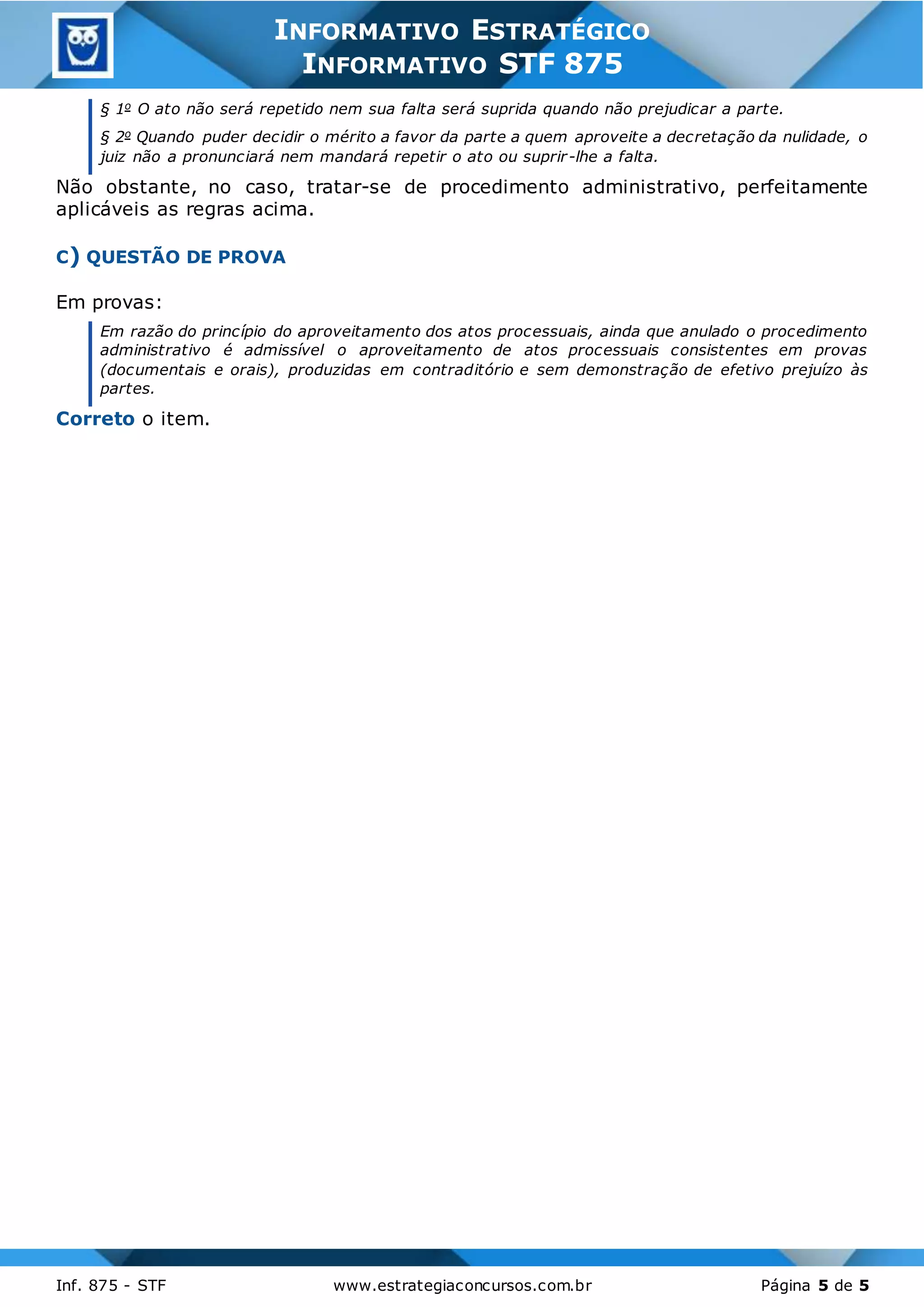 3
Inf. 875 - STF www.estrategiaconcursos.com.br Página 5 de 5
INFORMATIVO ESTRATÉGICO
INFORMATIVO STF 875
§ 1o O ato não será repetido nem sua falta será suprida quando não prejudicar a parte.
§ 2o Quando puder decidir o mérito a favor da parte a quem aproveite a decretação da nulidade, o
juiz não a pronunciará nem mandará repetir o ato ou suprir-lhe a falta.
Não obstante, no caso, tratar-se de procedimento administrativo, perfeitamente
aplicáveis as regras acima.
C) QUESTÃO DE PROVA
Em provas:
Em razão do princípio do aproveitamento dos atos processuais, ainda que anulado o procedimento
administrativo é admissível o aproveitamento de atos processuais consistentes em provas
(documentais e orais), produzidas em contraditório e sem demonstração de efetivo prejuízo às
partes.
Correto o item.
 