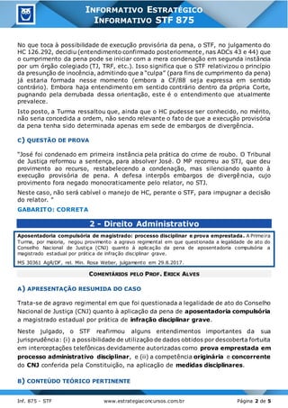 3
Inf. 875 - STF www.estrategiaconcursos.com.br Página 2 de 5
INFORMATIVO ESTRATÉGICO
INFORMATIVO STF 875
No que toca à possibilidade de execução provisória da pena, o STF, no julgamento do
HC 126.292, decidiu (entendimento confirmado posteriormente, nas ADCs 43 e 44) que
o cumprimento da pena pode se iniciar com a mera condenação em segunda instância
por um órgão colegiado (TJ, TRF, etc.). Isso significa que o STF relativizou o princípio
da presunção de inocência, admitindo que a “culpa” (para fins de cumprimento da pena)
já estaria formada nesse momento (embora a CF/88 seja expressa em sentido
contrário). Embora haja entendimento em sentido contrário dentro da própria Corte,
pugnando pela derrubada dessa orientação, este é o entendimento que atualmente
prevalece.
Isto posto, a Turma ressaltou que, ainda que o HC pudesse ser conhecido, no mérito,
não seria concedida a ordem, não sendo relevante o fato de que a execução provisória
da pena tenha sido determinada apenas em sede de embargos de divergência.
C) QUESTÃO DE PROVA
“José foi condenado em primeira instância pela prática do crime de roubo. O Tribunal
de Justiça reformou a sentença, para absolver José. O MP recorreu ao STJ, que deu
provimento ao recurso, restabelecendo a condenação, mas silenciando quanto à
execução provisória de pena. A defesa interpôs embargos de divergência, cujo
provimento fora negado monocraticamente pelo relator, no STJ.
Neste caso, não será cabível o manejo de HC, perante o STF, para impugnar a decisão
do relator. ”
GABARITO: CORRETA
2 - Direito Administrativo
Aposentadoria compulsória de magistrado: processo disciplinar e prova emprestada. A Primeira
Turma, por maioria, negou provimento a agravo regimental em que questionada a legalidade de ato do
Conselho Nacional de Justiça (CNJ) quanto à aplicação da pena de aposentadoria compulsória a
magistrado estadual por prática de infração disciplinar grave.
MS 30361 AgR/DF, rel. Min. Rosa Weber, julgamento em 29.8.2017.
COMENTÁRIOS PELO PROF. ERICK ALVES
A) APRESENTAÇÃO RESUMIDA DO CASO
Trata-se de agravo regimental em que foi questionada a legalidade de ato do Conselho
Nacional de Justiça (CNJ) quanto à aplicação da pena de aposentadoria compulsória
a magistrado estadual por prática de infração disciplinar grave.
Neste julgado, o STF reafirmou alguns entendimentos importantes da sua
jurisprudência: (i) a possibilidade de utilização de dados obtidos por descoberta fortuita
em interceptações telefônicas devidamente autorizadas como prova emprestada em
processo administrativo disciplinar, e (ii) a competência originária e concorrente
do CNJ conferida pela Constituição, na aplicação de medidas disciplinares.
B) CONTEÚDO TEÓRICO PERTINENTE
 