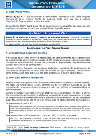 3
Inf. 875 - STF www.estrategiaconcursos.com.br Página 4 de 5
INFORMATIVO ESTRATÉGICO
INFORMATIVO STF 875
C) QUESTÃO DE PROVA
INÉDITA/2017 – Ato ministerial é instrumento normativo hábil para majorar
alíquota de taxa, mesmo diante de ausência legal, uma vez que a própria
Constituição Federal autoriza esta alteração.
Comentário: O STF decidiu que não se pode manejar as alíquotas das taxas por ato
infralegal, por ofensa ao princípio da legalidade. Questão errada.
4 - Direito Processual Civil
ALEGAÇÃO DE NULIDADE E APROVEITAMENTO DE ATOS PROCESSUAIS. A Segunda Turma negou
provimento a agravo regimental em mandado de segurança em que discutida a nulidade de procedimento
administrativo avocado pelo Conselho Nacional do Ministério Público (CNMP).
MS 34666 AgR/DF, rel. Min. Dias Toffoli, julgamento em 29.8.2017.
COMENTÁRIOS PELO PROF. RICARDO TORQUES
A) APRESENTAÇÃO RESUMIDA DO CASO
A discussão da 2ª Turma envolve a possibilidade de aproveitamento de atos processuais
de procedimento administrativo anulado. O STF concluiu pelo aproveitamento dos atos
processuais consistente em provas documentais e depoimentos das testemunhas
ouvidas sob o crivo do contraditório.
Segundo a Corte Suprema, os membros declarados suspeitos não participaram da
produção de tais provas de modo que não há que se cogitar prejuízo, que se aplica
como pressuposto para definição dos atos processuais a serem aproveitados.
B) CONTEÚDO TEÓRICO PERTINENTE
Fala-se, na doutrina processual, do aproveitamento dos atos processuais defeituosos,
em razão da fungibilidade. Assim, somente há de se verificar nulidade de ato do
procedimento ou do procedimento como um todo, na hipótese de impossibilidade de
aproveitamento.
Cumpre ao julgador verificar o prejuízo efetivo nos atos praticados. No caso, o CNMP,
em procedimento administrativo, efetuou a produção de provas documentais e oitivas
de testemunhas em contraditório sem a participação dos membros do MP, declarados
suspeitos, de modo que não há se falar em prejuízo no aproveitamento dessas provas.
De acordo com a doutrina1:
O princípio da fungibilidade dos meios processuais é a manifestação doutrinária e jurisprudencial
mais clara de aplicação do princípio do aproveitamento dos atos processuais defeituosos. De acordo
com tal princípio, é possível aproveitar um ato processual, indevidamente praticado, como outro
ato.
Esse entendimento é consentâneo com o art. 282, do NCPC, que prevê:
Art. 282. Ao pronunciar a nulidade, o juiz declarará que atos são atingidos e ordenará as
providências necessárias a fim de que sejam repetidos ou retificados.
1 DIDIER JR., Fredie. Curso de Direito Processual Civil, volume 1, 18ª edição, rev., ampl. e atual.,
Bahia: Editora JusPodvim, 2016, p.412.
 