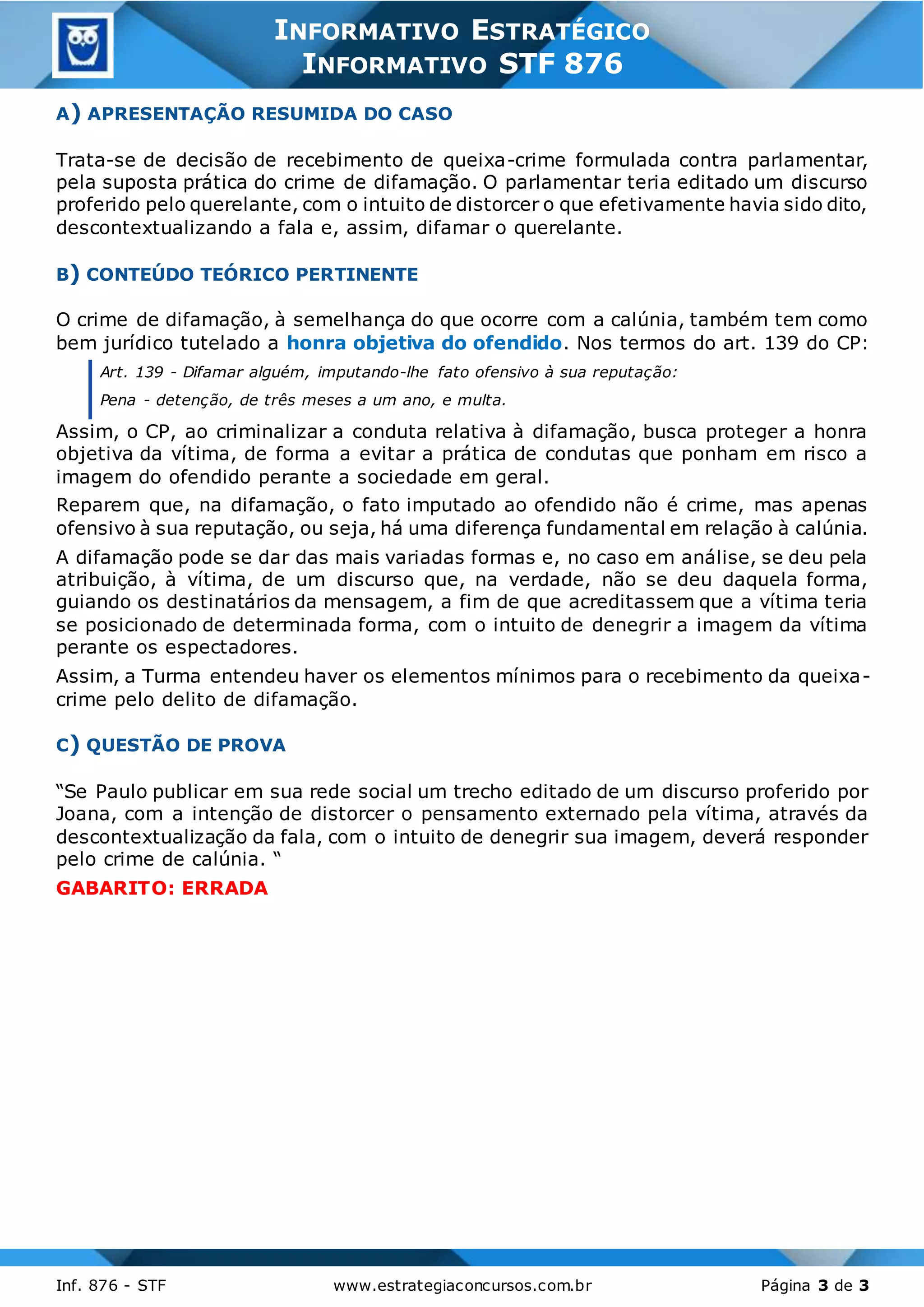 3
Inf. 876 - STF www.estrategiaconcursos.com.br Página 3 de 3
INFORMATIVO ESTRATÉGICO
INFORMATIVO STF 876
A) APRESENTAÇÃO RESUMIDA DO CASO
Trata-se de decisão de recebimento de queixa-crime formulada contra parlamentar,
pela suposta prática do crime de difamação. O parlamentar teria editado um discurso
proferido pelo querelante, com o intuito de distorcer o que efetivamente havia sido dito,
descontextualizando a fala e, assim, difamar o querelante.
B) CONTEÚDO TEÓRICO PERTINENTE
O crime de difamação, à semelhança do que ocorre com a calúnia, também tem como
bem jurídico tutelado a honra objetiva do ofendido. Nos termos do art. 139 do CP:
Art. 139 - Difamar alguém, imputando-lhe fato ofensivo à sua reputação:
Pena - detenção, de três meses a um ano, e multa.
Assim, o CP, ao criminalizar a conduta relativa à difamação, busca proteger a honra
objetiva da vítima, de forma a evitar a prática de condutas que ponham em risco a
imagem do ofendido perante a sociedade em geral.
Reparem que, na difamação, o fato imputado ao ofendido não é crime, mas apenas
ofensivo à sua reputação, ou seja, há uma diferença fundamental em relação à calúnia.
A difamação pode se dar das mais variadas formas e, no caso em análise, se deu pela
atribuição, à vítima, de um discurso que, na verdade, não se deu daquela forma,
guiando os destinatários da mensagem, a fim de que acreditassem que a vítima teria
se posicionado de determinada forma, com o intuito de denegrir a imagem da vítima
perante os espectadores.
Assim, a Turma entendeu haver os elementos mínimos para o recebimento da queixa-
crime pelo delito de difamação.
C) QUESTÃO DE PROVA
“Se Paulo publicar em sua rede social um trecho editado de um discurso proferido por
Joana, com a intenção de distorcer o pensamento externado pela vítima, através da
descontextualização da fala, com o intuito de denegrir sua imagem, deverá responder
pelo crime de calúnia. “
GABARITO: ERRADA
 