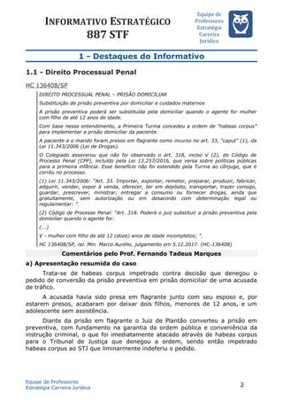 INFORMATIVO ESTRATÉGICO
887 STF
Equipe de
Professores
Estrateégia
Carreira
Juríédica
1 - Destaques do Informativo
1.1 - Direito Processual Penal
HC 136408/SP
DIREITO PROCESSUAL PENAL – PRISÃO DOMICILIAR
Substituição de prisão preventiva por domiciliar e cuidados maternos
A prisão preventiva poderá ser substituída pela domiciliar quando o agente for mulher
com filho de até 12 anos de idade.
Com base nesse entendimento, a Primeira Turma concedeu a ordem de “habeas corpus”
para implementar a prisão domiciliar da paciente.
A paciente e o marido foram presos em flagrante como incurso no art. 33, “caput” (1), da
Lei 11.343/2006 (Lei de Drogas).
O Colegiado asseverou que não foi observado o art. 318, inciso V (2), do Código de
Processo Penal (CPP), incluído pela Lei 13.257/2016, que versa sobre políticas públicas
para a primeira infância. Esse benefício não foi estendido pela Turma ao cônjuge, que é
corréu no processo.
(1) Lei 11.343/2006: “Art. 33. Importar, exportar, remeter, preparar, produzir, fabricar,
adquirir, vender, expor à venda, oferecer, ter em depósito, transportar, trazer consigo,
guardar, prescrever, ministrar, entregar a consumo ou fornecer drogas, ainda que
gratuitamente, sem autorização ou em desacordo com determinação legal ou
regulamentar: ”.
(2) Código de Processo Penal: “Art. 318. Poderá o juiz substituir a prisão preventiva pela
domiciliar quando o agente for:
(...)
V - mulher com filho de até 12 (doze) anos de idade incompletos; ”.
HC 136408/SP, rel. Min. Marco Aurélio, julgamento em 5.12.2017. (HC-136408)
Comentários pelo Prof. Fernando Tadeus Marques
a) Apresentação resumida do caso
Trata-se de habeas corpus impetrado contra decisão que denegou o
pedido de conversão da prisão preventiva em prisão domiciliar de uma acusada
de tráfico.
A acusada havia sido presa em flagrante junto com seu esposo e, por
estarem presos, acabaram por deixar dois filhos, menores de 12 anos, e um
adolescente sem assistência.
Diante da prisão em flagrante o Juiz de Plantão converteu a prisão em
preventiva, com fundamento na garantia da ordem pública e conveniência da
instrução criminal, o que foi imediatamente atacado através de habeas corpus
para o Tribunal de Justiça que denegou a ordem, sendo então impetrado
habeas corpus ao STJ que liminarmente indeferiu o pedido.
Equipe de Professores
Estratégia Carreira Jurídica
2
 