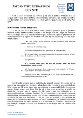 INFORMATIVO ESTRATÉGICO
887 STF
Equipe de
Professores
Estrateégia
Carreira
Juríédica
Com a não concessão da liminar pelo STJ a defesa impetrou habeas
corpus ao STF que então deferiu liminarmente a conversão da prisão preventiva
em domiciliar com fundamento na lei 13.257/2016, que alterou o art. 318, V do
CPP.
b) Conteúdo teórico pertinente
A lei 13.257/2016 que versa sobre políticas públicas para a primeira
infância incluiu dentre outros o inciso V no artigo 318 do Código de Processo
Penal, ou seja, trouxe a possibilidade do juiz substituir a prisão preventiva em
domiciliar quando o agente for mulher com filho de até 12 (doze) anos de idade
incompletos.
Art. 318. Poderá o juiz substituir a prisão preventiva pela domiciliar
quando o agente for:
I - maior de 80 (oitenta) anos;
II - extremamente debilitado por motivo de doença grave;
III - imprescindível aos cuidados especiais de pessoa menor de 6 (seis)
anos de idade ou com deficiência;
IV - gestante;
V - mulher com filho de até 12 (doze) anos de idade
incompletos; (grifo nosso)
VI - homem, caso seja o único responsável pelos cuidados do filho de
até 12 (doze) anos de idade incompletos.
Parágrafo único. Para a substituição, o juiz exigirá prova idônea dos
requisitos estabelecidos neste artigo.
Lembrando sempre que, a substituição poderá ocorrer de acordo com a
análise do caso concreto, contudo, a legislação não menciona a necessidade do
filho menor de 12 anos estar sob os cuidados e responsabilidade da genitora
presa. Desse modo, pela letra fria da lei, o juiz pode substituir a prisão em
domiciliar mesmo que o menor de 12 anos possa ser colocado sob a
responsabilidade de qualquer familiar. Em contrapartida, existe posicionamento
doutrinário e jurisprudencial em sentido oposto, entendendo que nesses casos a
substituição não será permitida, uma vez que se perderá o fundamento de
proteção ao filho menor em situação de risco, sendo este justamente o cerne da
criação legislativa, ou seja, assegurar a efetividade ao princípio constitucional
da proteção integral à criança e adolescente do artigo 227 da Constituição
Federal.
Equipe de Professores
Estratégia Carreira Jurídica
3
 