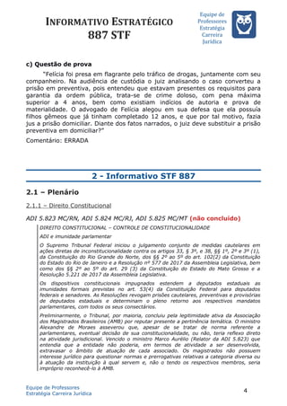 INFORMATIVO ESTRATÉGICO
887 STF
Equipe de
Professores
Estrateégia
Carreira
Juríédica
c) Questão de prova
“Felícia foi presa em flagrante pelo tráfico de drogas, juntamente com seu
companheiro. Na audiência de custódia o juiz analisando o caso converteu a
prisão em preventiva, pois entendeu que estavam presentes os requisitos para
garantia da ordem pública, trata-se de crime doloso, com pena máxima
superior a 4 anos, bem como existiam indícios de autoria e prova de
materialidade. O advogado de Felícia alegou em sua defesa que ela possuía
filhos gêmeos que já tinham completado 12 anos, e que por tal motivo, fazia
jus a prisão domiciliar. Diante dos fatos narrados, o juiz deve substituir a prisão
preventiva em domiciliar?”
Comentário: ERRADA
2 - Informativo STF 887
2.1 – Plenário
2.1.1 – Direito Constitucional
ADI 5.823 MC/RN, ADI 5.824 MC/RJ, ADI 5.825 MC/MT (não concluído)
DIREITO CONSTITUCIONAL – CONTROLE DE CONSTITUCIONALIDADE
ADI e imunidade parlamentar
O Supremo Tribunal Federal iniciou o julgamento conjunto de medidas cautelares em
ações diretas de inconstitucionalidade contra os artigos 33, § 3º, e 38, §§ 1º, 2º e 3º (1),
da Constituição do Rio Grande do Norte, dos §§ 2º ao 5º do art. 102(2) da Constituição
do Estado do Rio de Janeiro e a Resolução nº 577 de 2017 da Assembleia Legislativa, bem
como dos §§ 2º ao 5º do art. 29 (3) da Constituição do Estado do Mato Grosso e a
Resolução 5.221 de 2017 da Assembleia Legislativa.
Os dispositivos constitucionais impugnados estendem a deputados estaduais as
imunidades formais previstas no art. 53(4) da Constituição Federal para deputados
federais e senadores. As Resoluções revogam prisões cautelares, preventivas e provisórias
de deputados estaduais e determinam o pleno retorno aos respectivos mandatos
parlamentares, com todos os seus consectários.
Preliminarmente, o Tribunal, por maioria, concluiu pela legitimidade ativa da Associação
dos Magistrados Brasileiros (AMB) por reputar presente a pertinência temática. O ministro
Alexandre de Moraes asseverou que, apesar de se tratar de norma referente a
parlamentares, eventual decisão de sua constitucionalidade, ou não, teria reflexo direto
na atividade jurisdicional. Vencido o ministro Marco Aurélio (Relator da ADI 5.823) que
entendia que a entidade não poderia, em termos de atividade a ser desenvolvida,
extravasar o âmbito de atuação de cada associado. Os magistrados não possuem
interesse jurídico para questionar normas e prerrogativas relativas a categoria diversa ou
à atuação da instituição à qual servem e, não o tendo os respectivos membros, seria
impróprio reconhecê-lo à AMB.
Equipe de Professores
Estratégia Carreira Jurídica
4
 