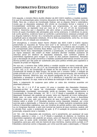 INFORMATIVO ESTRATÉGICO
887 STF
Equipe de
Professores
Estrateégia
Carreira
Juríédica
Em seguida, o ministro Marco Aurélio (Relator da ADI 5.823) indeferiu a medida cautelar,
no que foi acompanhado pelos ministros Alexandre de Moraes, Gilmar Mendes e Celso de
Mello. Para ele, a leitura da Constituição Federal, sob os ângulos literal e sistemático,
revela que os deputados estaduais têm direito às imunidades formal e material e à
inviolabilidade conferidas pelo Constituinte aos congressistas, no que estendidas,
expressamente, ao legislador local por meio do § 1º do art. 27 (5) da Constituição
Federal. Asseverou que o dispositivo não abre campo a controvérsias semânticas em
torno de quais imunidades são abrangidas pela norma extensora. A referência no plural,
de cunho genérico, evidencia haver-se conferido a parlamentares estaduais proteção sob
os ângulos material e formal. Se o Constituinte quisesse estabelecer estatuto com menor
amplitude para os deputados estaduais, tê-lo-ia feito expressamente, como fez, no inciso
VIII do art. 29, em relação aos vereadores.
Em divergência, o ministro Edson Fachin (Relator das ADI’s 5.824 e 5.825) reputou
preenchidos os requisitos do “fumus boni iuris” e do “periculum in mora”, e deferiu a
medida cautelar, para suspender as normas impugnadas e a eficácia das resoluções. Ele
foi acompanhado pelos ministros Rosa Weber, Luiz Fux e Cármen Lúcia (Presidente). O
ministro Fachin fixou interpretação conforme a Constituição, no sentido de assentar que
as regras estaduais não vedam ao Poder Judiciário decretar medidas cautelares de
natureza penal em desfavor de deputados estaduais, nem conferem poderes às
assembleias legislativas para revogar ou sustar os atos judiciais respectivos. Ressaltou
que a decretação da prisão preventiva e medidas cautelares alternativas envolve um juízo
técnico-jurídico que não pode ser substituído pelo juízo político emitido pelo Legislativo a
respeito de prisão em flagrante.
Por sua vez, o ministro Dias Toffoli deferiu a medida cautelar em menor extensão, para
suspender a eficácia do art. 38, § 2º, da Constituição do Estado do Rio Grande do Norte,
do art. 102, § 2º, da Constituição do Estado do Rio de Janeiro e do art. 29, § 2º, da
Constituição do Estado do Mato Grosso. De acordo com o ministro Toffoli, a vedação da
prisão prevista no art. 53, § 2º, da CF é restrita, única e exclusivamente, aos membros do
Congresso Nacional. Observou que, nos demais parágrafos do art. 53, faz-se menção a
deputados e senadores e somente no § 2º a referência é específica aos membros do
Congresso Nacional. Ou seja, trata-se de defesa da instituição e não do mandato.
Após, o julgamento foi suspenso para colher os votos dos ministros ausentes em
assentada posterior.
(1) “Art. 33. (…) § 3º É de quatro (4) anos o mandato dos Deputados Estaduais,
aplicando-se-lhes as regras da Constituição Federal sobre sistema eleitoral,
inviolabilidade, imunidades, remuneração, perda do mandato, licença, impedimentos e
incorporação às Forças Armadas. Art. 38. (…) § 1º Desde a expedição do diploma, os
Deputados Estaduais não poderão ser presos, salvo em flagrante de crime inafiançável.
Neste caso, os autos serão remetidos dentro de vinte e quatro horas à Assembleia
Legislativa, para que, pelo voto da maioria de seus membros, em votação nominal,
resolva sobre a prisão. § 2º Recebida denúncia contra Deputado Estadual, por crime
ocorrido após a diplomação, o Tribunal de Justiça ou o Órgão Judiciário competente darão
ciência à Assembleia Legislativa, que, por iniciativa de partido político nela representado,
ou no Congresso Nacional, e pelo voto nominal da maioria de seus membros, poderá, até
a decisão final, sustar o andamento da ação. § 3º A sustação do processo suspende a
prescrição, enquanto durar o mandato. ”.
(2) “Art. 102. Os Deputados são invioláveis, civil e penalmente, por quaisquer de suas
opiniões, palavras e votos. (...) § 2º Desde a expedição do diploma, os membros da
Assembleia Legislativa não poderão ser presos, salvo em flagrante de crime inafiançável.
Nesse caso, os autos serão remetidos dentro de vinte e quatro horas à Assembleia
Legislativa, para que, pelo voto da maioria de seus membros, resolva sobre a prisão. § 3º
Recebida a denúncia contra o Deputado, por crime ocorrido após a diplomação, o Tribunal
Equipe de Professores
Estratégia Carreira Jurídica
5
 