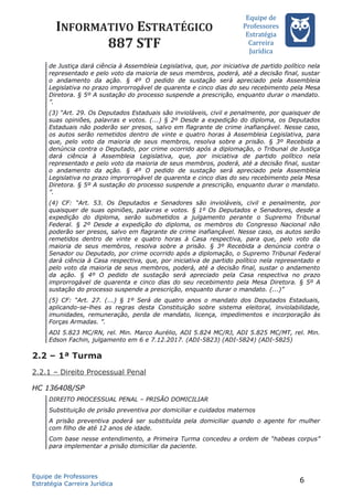 INFORMATIVO ESTRATÉGICO
887 STF
Equipe de
Professores
Estrateégia
Carreira
Juríédica
de Justiça dará ciência à Assembleia Legislativa, que, por iniciativa de partido político nela
representado e pelo voto da maioria de seus membros, poderá, até a decisão final, sustar
o andamento da ação. § 4º O pedido de sustação será apreciado pela Assembleia
Legislativa no prazo improrrogável de quarenta e cinco dias do seu recebimento pela Mesa
Diretora. § 5º A sustação do processo suspende a prescrição, enquanto durar o mandato.
”.
(3) “Art. 29. Os Deputados Estaduais são invioláveis, civil e penalmente, por quaisquer de
suas opiniões, palavras e votos. (...) § 2º Desde a expedição do diploma, os Deputados
Estaduais não poderão ser presos, salvo em flagrante de crime inafiançável. Nesse caso,
os autos serão remetidos dentro de vinte e quatro horas à Assembleia Legislativa, para
que, pelo voto da maioria de seus membros, resolva sobre a prisão. § 3º Recebida a
denúncia contra o Deputado, por crime ocorrido após a diplomação, o Tribunal de Justiça
dará ciência à Assembleia Legislativa, que, por iniciativa de partido político nela
representado e pelo voto da maioria de seus membros, poderá, até a decisão final, sustar
o andamento da ação. § 4º O pedido de sustação será apreciado pela Assembleia
Legislativa no prazo improrrogável de quarenta e cinco dias do seu recebimento pela Mesa
Diretora. § 5º A sustação do processo suspende a prescrição, enquanto durar o mandato.
”.
(4) CF: “Art. 53. Os Deputados e Senadores são invioláveis, civil e penalmente, por
quaisquer de suas opiniões, palavras e votos. § 1º Os Deputados e Senadores, desde a
expedição do diploma, serão submetidos a julgamento perante o Supremo Tribunal
Federal. § 2º Desde a expedição do diploma, os membros do Congresso Nacional não
poderão ser presos, salvo em flagrante de crime inafiançável. Nesse caso, os autos serão
remetidos dentro de vinte e quatro horas à Casa respectiva, para que, pelo voto da
maioria de seus membros, resolva sobre a prisão. § 3º Recebida a denúncia contra o
Senador ou Deputado, por crime ocorrido após a diplomação, o Supremo Tribunal Federal
dará ciência à Casa respectiva, que, por iniciativa de partido político nela representado e
pelo voto da maioria de seus membros, poderá, até a decisão final, sustar o andamento
da ação. § 4º O pedido de sustação será apreciado pela Casa respectiva no prazo
improrrogável de quarenta e cinco dias do seu recebimento pela Mesa Diretora. § 5º A
sustação do processo suspende a prescrição, enquanto durar o mandato. (...)”
(5) CF: “Art. 27. (...) § 1º Será de quatro anos o mandato dos Deputados Estaduais,
aplicando-se-lhes as regras desta Constituição sobre sistema eleitoral, inviolabilidade,
imunidades, remuneração, perda de mandato, licença, impedimentos e incorporação às
Forças Armadas. ”.
ADI 5.823 MC/RN, rel. Min. Marco Aurélio, ADI 5.824 MC/RJ, ADI 5.825 MC/MT, rel. Min.
Edson Fachin, julgamento em 6 e 7.12.2017. (ADI-5823) (ADI-5824) (ADI-5825)
2.2 – 1ª Turma
2.2.1 – Direito Processual Penal
HC 136408/SP
DIREITO PROCESSUAL PENAL – PRISÃO DOMICILIAR
Substituição de prisão preventiva por domiciliar e cuidados maternos
A prisão preventiva poderá ser substituída pela domiciliar quando o agente for mulher
com filho de até 12 anos de idade.
Com base nesse entendimento, a Primeira Turma concedeu a ordem de “habeas corpus”
para implementar a prisão domiciliar da paciente.
Equipe de Professores
Estratégia Carreira Jurídica
6
 